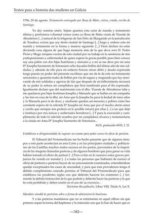 Textos para a historia das mulleres en Galicia
1796, 29 de agosto. Testamento outorgado por Rosa de Mato, viúva, criada, veciña de
Santiago.
Yn dey nomine amén. Sepan quantos esta carta de manda y testamento
última y postrimera voluntad vieren como yo Rosa de Mato viuda de Vizente de
Abruñeiras [...] natural de la feligresía de San Félix de Margaride en la jurisdicción
de Trasdeza vezina que soy desta ciudad de Santiago [...] hago y ordeno esta mi
manda y testamento en la forma y manera siguiente: [...] Ytem declaro no estar
deviendo cosa alguna de que haga memoria más de lo que deva aver D. Pedro
Picón y Mogo zirujano vezino de esta ciudad por su trabajo en la asistencia de mis
yndisposiciones y enfermedad de quien espero la gracia posible pues bien conoce
soy una pobre con dos hijas huérfanas y menores y a mi se me deve por mi ama
Dª Josepha Sarmiento de Sotomaior ocho ducados bellón del último año de mis soldadas; y además de ello para mi entierro honras misas ábito y deuda expresada
tengo puesto en poder del presente escribano que me da fe de este mi testamento
seiscientos y quarenta reales de bellón por vía de seguro y resguardo que fuy reservando de mis soldadas y agencia de ilar que después de mi fallecimiento recoxerá
de su poder la señora mi cumplidora que hirá nombrada para el ﬁn expresado.
Igualmente declaro que del matrimonio con el dho. Vizente de Abruñeiras tube y
me quedaron por hijas lexítimas Josepha y Manuela que se hallan en mi compañía
y las tres en casa de la dha. mi Ama que la Josepha ba para la hedad de trece años
y la Manuela para la de doze; y mediante quedan así menores y pobres como hes
constante espero de la referida Dª Josepha mi Ama que por el mucho afecto amor
y cariño que siempre nos profesó en lo posible mirará por ellas [...] a las que dejo
e instituyo por mis únicas y unibersales herederas [...] Y para la execución y cumplimiento de todo lo referido nombro por mi cumplidora alvacea y testamentaria
a la citada mi Ama Dª Josepha Sarmiento de Sotomaior...
AUS, protocolo 6933, f. 21.
Establécese a obrigatoriedade de superar un exame para poder exerce-lo oﬁcio de parteira.
El Tribunal del Protomedicato me ha hecho presente que de algunos tiempos a esta parte acontecían en esta Corte y en las principales ciudades y poblaciones de las Castillas muchos malos sucesos en los partos, provenidos de la impericia de las mugeres llamadas parteras y de algunos hombres que para ganar su vida
habían tomado el oﬁcio de partear [...] Para evitar en lo sucesivo estos graves perjuicios he venido en mandar [...] a todas las personas que hubieren de exercer el
oﬁcio de parteros o parteras hayan de ser precisamente examinadas, entendiéndose
quedar exceptuados los casos de necesidad, y para que esta providencia tenga el
debido cumplimiento concedo permiso al Tribunal del Protomedicato para que
establezca las prudentes reglas con que deberán hacerse los exámenes [...] formando la debida instrucción de lo que podrán y deberán hacer las parteras y lo que
les está prohibido y deben omitir en el uso de su exercicio...
Novísima Recopilación, Libro VIII, Título X, Lei X.
Mandato sinodal ás parteiras sobre a forma de administra-lo bautismo.
Y a las parteras mandamos que no se entremetan en aquel officio sin que
primero sepan la forma del baptismo y la intención con que lo han de hazer que es

—342—

 