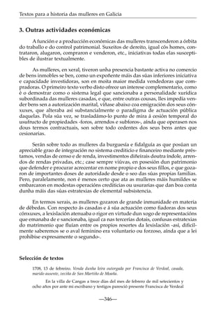 Textos para a historia das mulleres en Galicia

3. Outras actividades económicas
A función e a producción económicas das mulleres transcenderon a órbita
do traballo e do control patrimonial. Suxeitos de dereito, igual cós homes, contrataron, alugaron, compraron e venderon, etc., iniciativas todas elas susceptibles de ilustrar textualmente.
As mulleres, en xeral, tiveron unha presencia bastante activa no comercio
de bens inmobles se ben, como un expoñente máis das súas inferiores iniciativa
e capacidade investidoras, son en moita maior medida vendedoras que compradoras. O primeiro texto verbo disto ofrece un interese complementario, como
é o demostrar como o sistema legal que sancionaba a personalidade xurídica
subordinada das mulleres casadas, e que, entre outras cousas, lles impedía vender bens sen a autorización marital, víñase abaixo coa emigración dos seus cónxuxes, que alteraba así substancialmente o paradigma de actuación pública
daquelas. Pola súa vez, se trasladámo-lo punto de mira á cesión temporal do
usufructo de propiedades -foros, arrendos e subforos-, aínda que operasen nos
dous termos contractuais, son sobre todo cedentes dos seus bens antes que
cesionarias.
Serán sobre todo as mulleres da burguesía e ﬁdalguía as que posúan un
apreciable grao de integración no sistema crediticio e ﬁnanceiro mediante préstamos, vendas de censo e de renda, investimentos diñeirais doutra índole, arrendos de rendas privadas, etc.; case sempre viúvas, en posesión dun patrimonio
que defender e procurar acrecentar en nome propio e dos seus ﬁllos, e que gozaron de importantes doses de autoridade desde o seo das súas propias familias.
Pero, paralelamente, non é menos certo que ata as mulleres máis humildes se
embarcaron en modestas operacións crediticias ou usurarias que dan boa conta
dunha máis das súas estratexias de elemental subsistencia.
En termos xerais, as mulleres gozaron de grande inmunidade en materia
de débedas. Con respecto ás casadas e á súa actuación como ﬁadoras dos seus
cónxuxes, a lexislación atenuaba o rigor en virtude dun xogo de representacións
que emanaba de e sancionaba, igual ca nas tercerías dotais, confusas estratexias
do matrimonio que ﬂuían entre os propios resortes da lexislación -así, diﬁcilmente saberemos se o aval feminino era voluntario ou forzoso, aínda que a lei
prohibise expresamente o segundo-.

Selección de textos
1708, 13 de febreiro. Venda dunha leira outorgada por Francisca de Verdeal, casada,
marido ausente, veciña de San Martiño de Moaña.
En la villa de Cangas a trece días del mes de febrero de mil setecientos y
ocho años por ante mi escribano y testigos paresció presente Francisca de Verdeal

—346—

 