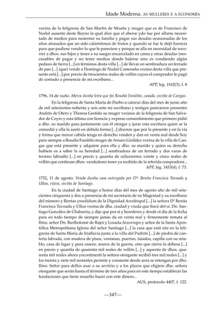 Idade Moderna. AS MULLERES E A ECONOMÍA
vecina de la feligresía de San Martín de Moaña y muger que es de Francisco de
Nodal ausente deste Reyno la qual dize que el aberse ydo fue por allarse necesitado de medios para sustentar su familia y pagar sus deudas ocasionadas de los
años atrasados que an sido calamitosos de frutos y quando se fue le dejó lizencia
para que pudiese vender lo que le pareciese y porque se alla en necesidad de socorrer a dhos. sus hijos y tener a su suegro encarcelado en cama y otras deudas inescusables de pagar y no tener medios donde balerse sino es vendiendo algún
pedazo de tierra [...] en términos desta villa [...] de llevar en sembradura un ferrado
de pan [...] {que} vende a Domingo de Nodal Comesaña vezino desta villa que presente está [...] por precio de trescientos reales de vellón cuyos el comprador le pagó
de contado a presencia de mi escribano...
APP, leg. 1162(3), f. 8
1796, 14 de xuño. Merca dunha leira que fai Rosalía Fandiño, casada, veciña de Cangas.
En la feligresía de Santa María de Darbo a catorze días del mes de junio año
de mil setecientos nobenta y seis ante mi escribano y testigos parecieron presentes
Andrés de Otero y Theresa Gestido su muger vezinos de la feligresía de San Salvador de Coyro y esta última con licencia y expreso consentimiento que primero pidió
a dho. su marido para juntamente con él otorgar y jurar esta escritura quien se la
concedió y ella la azetó en debida forma [...] dixeron que por la presente y en la vía
y forma que mexor cabida tenga en derecho venden y dan en venta real desde hoy
para siempre a Rosalía Fandiño muger de Amaro Giráldez vezina de la villa de Cangas que está presente y adquiere para ella y dho. su marido y quien su derecho
hubiere es a saber la su heredad [...] sembradura de un ferrado y dos varas de
terreno labradío [...] en precio y quantía de ochocientos veinte y cinco reales de
vellón que conﬁesan dhos. vendedores tener ya recibido de la referida compradora...
APP, leg. 1453(4), f. 73.
1752, 11 de agosto. Venda dunha casa outorgada por Dª. Benita Francisca Tavoada y
Ulloa, viúva, veciña de Santiago.
En la ciudad de Santiago a honce días del mes de agosto año de mil setecientos cinquenta y dos a presencia de mi secretario de su Magestad y su escribano
del número y Rentas ynsolidum de la Dignidad Arzobispal [...] la señora Dª Benita
Francisca Tavoada y Ulloa vecina de dha. ciudad y viuda que ﬁncó del sr. Dn. Santiago González de Chabarria, y dijo que por sí y herederos y desde oi día de la fecha
para en todo tiempo de siempre jamás da en venta real y ﬁrmemente remata al
Ilmo. señor Dn. Bartholomé de Rajoi y Losada Arzovispo y señor de la Santa Apostólica Metropolitana Iglesia del señor Santiago [...] la casa que está sita en la feligresía de Santa María de Iriaﬂavia junto a la villa del Padrón [...] de piedra de cantería labrada, con madera de pisos, ventanas, puertas, faiados, capilla con su retablo, casa de lagar y para casero, muros de la guerta, otro que cierra la dehesa [...]
en precio y quantía de quarenta mil reales de vellón [...] y aquenta de dhos. quarenta mil reales ahora yncontinenti la señora otorgante recibió tres mil reales [...] y
los treinta y siete mil restantes permite y consiente desde aora se retengan por dho.
Ilmo. Señor para dellos usar a su arvitrio y a los plazos que eligiere dha. señora
otorgante que serán hasta el término de tres años para en este tiempo establecer las
fundaciones que tiene resuelto hacer con este dinero...
AUS, protocolo 4407, f. 122.

—347—

 