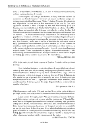 Textos para a historia das mulleres en Galicia
1796, 17 de novembro. Foro do Mosteiro de San Xoán de Poio a Rosa de Acuña e outras,
solteiras, veciñas de Santiago de Hermelo.
En la feligresía de Santiago de Hermelo a diez y siete días del mes de
noviembre año de mil setecientos y noventa y seis ante mi escribano y testigos personalmente constituído el Reverendo P. Prior Fr. Jacinto Zejo prior del priorato de
esta feligresía de Hermelo anexo al Real Monasterio de San Juan del Poio como
apoderado del Rmo. P. Abad y monges de dho. Real Monasterio [...] dijo que
haviéndosele presentado Rosa de Acuña, María Venabides su sobrina y Rosa Martínez solteras vecinas desta dha. feligresía pretendiendo en aforo de dho. Real
Monasterio unos retazos de monte toxal situados en la comprehensión de este coto
de Hermelo [...] en reconocimiento de que las sobredhas. son laboriosas y buenas
pagadoras ha benido en admitirlas [...] y en su conformidad por la presente y en la
vía y forma que mejor cabida tenga en derecho afora y da en foro a saver: a la referida Rosa de Acuña y a dha. su sobrina María Venabides dos pedazos de monte a
tojo [...] sembradura de doce ferrados poco más o menos, y a la Rosa Martínez un
retacito de monte que hará la sembradura de un ferrado poco más o menos [...] y
se los afora según ban expresados por las vidas y boces de tres señores Reyes que
reinaren en esta Corona y monarquía de España y veintinueve años más [...] {en}
renta canon y pensión anualmente dha. Rosa y su sobrina de medio ferrado de pan
mediado [...] y la Rosa Martínez media conca del mismo fruto...
APP, leg. 1453(4), f. 120.
1708, 20 de maio. Arrendo dunha casa que fai Estebana Fernández, viúva, veciña de
Santiago.
En la ciudad de Santiago a veynte días del mes de mayo del año de mil setecientos y ocho años ante mi escribano y testigos pareció presente Estebana Fernández viuda vezina desta ciudad y dijo da en arrendamiento a Diego López de
Neira asimismo vezino desta ciudad la casa que tiene en el Toral de Fajeyras de
dha. ciudad en que al presente bive el sobredho. de mano de la otorgante por
tiempo hespacio de seis años [...] y por renta en cada uno dellos de treinta y seis
ducados que le a de dar y pagar en dos pagas de por mitad que an de ser día de
navidad y San Juan...
AUS, protocolo 2836, f. 3.
1746. Demanda presentada contra Dª. Ignacia Martínez Vecerra, viúva, veciña de Betanzos,
por Joseph Antonio Alen Castro, a causa do alleamento dunhas viñas que lle tiña arrendadas.
[...] en nombre de Joseph Antonio Alen Castro vecino de la ciudad de Vetanzos [...] digo que mi parte en este presente año hizo contrato con Dª Ignazia Martínez Vecerra viuda por sí y como administradora de los bienes y hijos que an ﬁncado y tenido de dho. su marido en cuia intelixencia pasó a arrendar a la mía unas
biñas sitas en las cercanías de dha. ciudad por tiempo de tres años con la condición
de que mi parte havía de beneﬁziarlas y llevar solo todo el vino que produjesen
por cuio arriendo se a entregado nuevezientos reales de vellón y de echo dho. contrato [...] pasó la sobredha inmediatamente a enajenar y bender la mejor pieza de
dhas. biñas siendo las otras ynútiles e yncapazes de dar fruto...
AHRG, Pleitos, leg. 17542/50.

—348—

 