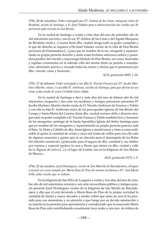 Idade Moderna. AS MULLERES E A ECONOMÍA
1796, 28 de setembro. Poder outorgado por Dª. Andrea de las Casas, marquesa viúva de
Bendaña, veciña de Santiago, a D. Josef Valades para a administración das rendas que lle
pertencen polo vínculo de don Benito.
En la ciudad de Santiago a veinte y ocho días del mes de setiembre año de
mil setecientos noventa y seis la sra. Dª Andrea de las Casas y del Águila Marquesa
de Bendaña viuda [...] vezina desta dha. ciudad otorga todo su poder cumplido y
el que de derecho se requiera a Dn Josef Valades vecino de la villa de Don Benito
provincia de Extremadura [...] para que en nombre de la sra. otorgante y representando su propia persona derecho y ación como lexítima subcesora señora y poseedora pacíﬁca del vínculo y mayorazgo titulado de Don Benito, sus casas, haciendas
y regalías consistentes en la referida villa del mismo título su partido e inmediación, administre perciva y recaude todas las rentas y efectos que le pertenecen por
dho. vínculo, casas y hacienda...
AUS, protocolo 6695, f. 69.
1753, 17 de febreiro. Poder outorgado ó seu ﬁllo D. Vicente Fonseca por Dª. Jacoba Martínez Mariño, viúva, e o seu ﬁllo D. Ambrosio, veciños de Santiago, para que efectúe no seu
nome unha venda de censo ó Cabido desta cidade.
En la ciudad de Santiago a diez y siete días del mes de febrero año de mil
setecientos cinquenta y tres ante mi escribano y testigos parecieron presentes Dª
Jacoba Martínez Mariño dueña viuda de D. Nicolás Ambrosio de Fonseca y Patiño
y con ella su hijo D. Ambrosio rector de las parroquiales iglesias de San Benito del
Campo y Santa María del Camino desta dha. ciudad vezinos della e dixeron otorgan todo su poder cumplido a D. Vizente Fonseca y Patiño también hixo y hermano
de los otorgantes canónigo de la Santa Apostólica Iglesia del Señor Santiago para
que en nombre de los otorgantes y representando su propia persona parezca ante
el Ilmo. Sr. Deán y Cabildo de dha. Santa Iglesia y pueda tomar y tome a zenso redimible al quitar la cantidad de veinte y cinco mil reales de vellón para con ello salir
de algunas urxencias y gastos que se an ofrezido para el desempeño de las Bulas
del referido canonicato, ypotecando para el seguro de dha. cantidad y sus réditos
por expresa y expecial ypoteca la casa y thorre que tienen en dha. ciudad y calle
de la Algarea de arriva [...] y el lugar de Lestido zito en la feligresía de San Martín
de Monzo...
AUS, protocolo 5175, f. 5.
1796, 23 de outubro. Josef Domínguez, veciño de San Martiño de Barciademera, obrígase
a asumir un censo tomado por María Rosa do Pino da mesma veciñanza a Dª. Ana María
Vello, polas razóns que se indican.
En la feligresía de San Félix de Lougares a veinte y tres días del mes de octubre año de mil setecientos noventa y seis ante mi escribano público y testigos pareció presente Josef Domínguez vezino de la feligresía de San Martín de Barciademera y dijo que el está deviendo a María Rosa do Pino de la propia vecindad la
cantidad de treinta y nueve ducados y medio vellón que antes de aora le ha prestado para sus menesteres y en atención a que hurge por su devida satisfacción y
no tenerla en la presente para aprontársela y considerando que la enunciada María
Rosa do Pino está contribuhiendo anualmente trece reales y seis mrs. de réditos de

—349—

 