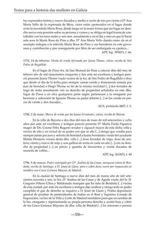 Textos para a historia das mulleres en Galicia
los expresados treinta y nueve ducados y medio a razón de tres por ciento a Dª Ana
María Vello de la expresada de Mera, cuios están ypotecados en el lugar donde
avita la recordada María Rosa, desde luego en la mejor forma que aia lugar en derecho recive esta pensión sobre su persona y vienes y se obliga en legal forma de contribuhir con los trece reales y seis mrs. anualmente y en el día y mes en que lo hacía
asta aora la María Rosa do Pino a dha. Dª Ana María Vello dando como da en el
asumpto indegne a la referida María Rosa do Pino y sus herederos en este gravamen y contribución y por consiguiente por libre de ser embargada su ypoteca...
APP, leg. 3954(7), f. 66.
1752, 14 de febreiro. Venda de renda efectuada por Juana Thome, viúva, veciña de San
Pedro de Bugallido.
En el lugar de Piaxe fra. de San Mamed da Pena a catorze días del mes de
febrero año de mil sietezientos cinquenta y dos ante mi escribano y testigos pareció presente Juana Thome viuda vezina de la fra. de San Pedro de Bugallido e dixo
que desde oi día de la fecha para siempre xamás vende y ﬁrmemente remata por
juro de heredad a Diego Thome su tío de la misma vecindad [...] dos ferrados de
trigo de renta anualmente con su derecho de propiedad señalados en este dho.
lugar de Piaxe o en otra qualquiera parte según pertenezen a la otorgante por
herenzia y subcesión de Ignazio Thome su padre difunto [...] se los vende en prezio de veinte y dos ducados...
AUS, protocolo 4407, f. 5.
1708, 2 de maio. Merca de renda que fai Juana Fernández, viúva, veciña de Baiona.
En la villa de Bayona a dos días del mes de maio de mil setecientos y ocho
años por ante mi escribano y testigos pareció presente Dª María Pardo Figueroa
muger de Dn. Cosme Félix Bugarín rexidor y alguacil mayor de esta dicha villa y
vecina de ella y en virtud de su poder con que se alla [...] otorgo que vendía para
siempre jamás por juro y señorío de heredad a Juana Fernández viuda del ayudante
Matías Douteiro vezina desta dha. villa [...] doze ferrados de trigo, doze de zenteno, ciento y nueve de mijo y una gallina de renta en cada un año [...] con su derecho de propiedad [...] en precio y quantía de trescientos y veinte ducados de
moneda de vellón...
APP, leg. 2618(5), f. 40
1796, 9 de marzo. Poder outorgado por Dª. Andrea de las Casas, marquesa viúva de Bendaña, veciña de Santiago, a D. Josep de Llano, para o cobro duns xuros por imposición en
metálico nos Cinco Gremios Maiores de Madrid.
En la ciudad de Santiago a nueve días del mes de marzo año de mil setecientos noventa y seis, la Sra. Dª Andrea de las Casas y de Águila viuda del Sr. D.
Gregorio Piñeiro Ulloa y Maldonado marqués que ha sido de Bendaña [...] vecina
de esta ciudad, por ante mi escribano y testigos dijo conﬁere y otorga todo su poder
cumplido el que de derecho se requiera a D. Josef de Llano y Prabia depositario
general de pruebas de pretendientes de Indias en el Real y Supremo Consejo de
Inquisición, vecino de la Villa y Corte de Madrid insolidum para que en nombre de
la Sra. otorgante y representando su propia persona derecho y acción haia y cobre
de los Cinco Gremios Mayores de dha. villa de Madrid [...] los intereses o premio

—350—

 