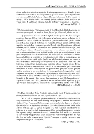 Idade Moderna. AS MULLERES E A ECONOMÍA
ciente a dha. tenencia sin reservación de ninguna cosa ecepto el derecho de presentaciones de beneﬁcios curados y simples que esto reserva proveer y presentar
por sí mismo a Dª María Antonia Míguez Blanco, viuda vezina de dha. ciudad por
tiempo y plazo de seis años [...] en precio y quantía cada uno dellos de quatro mil
y cien reales de vellón con más cien ferrados de trigo y otros ciento de centeno...
AUS, protocolo 3065, f. 6.
1785. Demanda de Juana Abad, casada, veciña de San Mamede de Ribadulla, contra a pretensión de que responda cos seus bens dunha ﬁanza á que foi obrigada polo seu marido.
[...] en nombre de Juana Abad en el pleito con Dn. Jacovo de Otero y sus procuradores digo que V.E. en vista de los autos se ha de servir rebocar el dado por el
juez del coto de San Mamed de Rivadulla en quanto condena a mi parte a satisfazer hasta donde llegue la mitad de sus vienes la cantidad que en contrario se ha
repetido, declarándola en su consequencia libre de esta obligazión que así hes de
hazer en justicia porque la ley del reino dezide clarísimamente este asumpto pues
estando prevenido en ella que las mugeres no pueden aﬁanzar a sus maridos aunque se diga se conbirtió en su utilidad aquello sobre que recaió la ﬁanza ni tampoco obligarse con él de mancomún sino hes en aquello que claramente se prueve
haver reﬂuído en su beneﬁcio, se experimenta en este pleito lo contrario pues con
un conocido ánimo de defraudar dha. ley no sólo han obligado a mi parte a entrar
en la escritura de ﬁanza otorgada en octubre del año de sesenta y seis, sino también la de obligación de mancomún de marzo de setenta y quatro sin que de una
ni otra le resultase la menor utilidad o beneﬁcio, tan lexos de ello que por lo mismo
de no tener su marido vienes algunos con que satisfazer qualquier alcanze que contra éste resultase, ya con conocimiento cierto se exponía desde su principio a sufrir
los perjuicios que aora experimenta, y porque puede presumirse muy vien havía
sido biolentada por el referido su marido para dhos. otorgamientos pues resulta de
los autos le dava mala vida y que en alguna ocasión la apaleó [...] por cuio echo y
a ynstancia de su cura párroco estubo arrestado en la cárcel de aquel coto y porque no se ha dirixido jamás a otra cosa que a disipar todo el caudal de mi parte...
AHRG, Pleitos, leg. 24439/30.

1709, 15 de novembro. Felipa Fernández Mallo, casada, veciña de Cangas, avala ó seu
esposo para a administración dos Reais Alfolíns do sal de Vigo.
En la villa de Cangas a quince días del mes de nobiembre de mil setecientos y nuebe años por ante mi escribano y testigos pareció presente Bartolomé de
Godoy y Felipa Fernández Mallo su muger vecinos della [...] e digeron la sobredha.
que a su marido se le pretende encargar el cuydado de la benta de sal en los reales
alfolíes de la de Vigo [...] y para el seguro de la Real Hacienda en el tiempo que
estubiere a su cargo da todo su poder cumplido a su marido para que en su nombre la pueda obligar en ﬁanza aﬁanzando los derechos de la sal de dho. alfolí que
le fuere entregado ypotecando todos los que tiene y a heredado por óbito del regidor Rodrigo Mallo su padre como Antonia Fernández su madre y por otros qualesquier títulos que le pertenescan.
APP, leg. 1162(4), f. 103v.

—353—

 