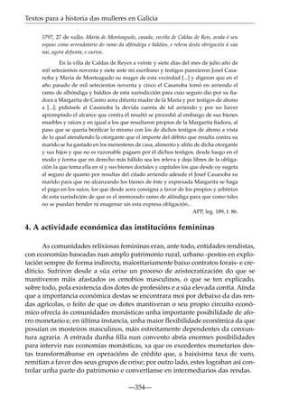 Textos para a historia das mulleres en Galicia
1797, 27 de xullo. María de Monteagudo, casada, veciña de Caldas de Reis, avala ó seu
esposo como arrendatario do ramo da alfóndega e baldíos, e releva desta obrigación á súa
nai, agora defunta, e outros.
En la villa de Caldas de Reyes a veinte y siete días del mes de julio año de
mil setecientos noventa y siete ante mi escribano y testigos parecieron Josef Casanoba y María de Monteagudo su muger de esta vecindad [...] y digeron que en el
año pasado de mil setecientos noventa y cinco el Casanoba tomó en arriendo el
ramo de alhóndiga y baldíos de esta xurisdicción para cuio seguro dio por su ﬁadora a Margarita de Castro aora difunta madre de la María y por testigos de abono
a [...]; pidiósele al Casanoba la devida cuenta de tal arriendo y por no haver
apromptado el alcance que contra él resultó se procedió al embargo de sus bienes
muebles y raíces y en igual a los que resultaron propios de la Margarita ﬁadora, al
paso que se quería beriﬁcar lo mismo con los de dichos testigos de abono a vista
de lo qual atendiendo la otorgante que el importe del débito que resulta contra su
marido se ha gastado en los menesteres de casa, alimento y aliño de dicha otorgante
y sus hijos y que no es razonable paguen por él dichos testigos, desde luego en el
modo y forma que en derecho más bálido sea les releva y deja libres de la obligación la que toma ella en sí y sus bienes doctales y capitales los que desde oy sugeta
al seguro de quanto por resultas del citado arriendo adeude el Josef Casanoba su
marido para que no alcanzando los bienes de éste y expresada Margarita se haga
el pago en los suios, los que desde aora consigna a favor de los propios y arbitrios
de esta xurisdición de que es el memorado ramo de alóndiga para que como tales
no se puedan bender ni enagenar sin esta expresa obligación...
APP, leg. 189, f. 86.

4. A actividade económica das institucións femininas
As comunidades relixiosas femininas eran, ante todo, entidades rendistas,
con economías baseadas nun amplo patrimonio rural, urbano -postos en explotación sempre de forma indirecta, maioritariamente baixo contratos forais- e crediticio. Sufriron desde a súa orixe un proceso de aristocratización do que se
mantiveron máis afastados os cenobios masculinos, o que se ten explicado,
sobre todo, pola existencia dos dotes de profesións e a súa elevada contía. Aínda
que a importancia económica destas se encontrara moi por debaixo da das rendas agrícolas, o feito de que os dotes mantiveran o seu propio circuíto económico ofrecía ás comunidades monásticas unha importante posibilidade de aforro monetario e, en última instancia, unha maior ﬂexibilidade económica da que
posuían os mosteiros masculinos, máis estreitamente dependentes da conxuntura agraria. A entrada dunha ﬁlla nun convento abría enormes posibilidades
para intervir nas economías monásticas, xa que os excedentes monetarios destas transformábanse en operacións de crédito que, a baixísima taxa de xuro,
remitían a favor dos seus grupos de orixe; por outro lado, estes lograban así controlar unha parte do patrimonio e convertíanse en intermediarios das rendas.
—354—

 