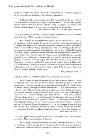 Textos para a historia das mulleres en Galicia
religiosas los frutos diezmales y eclesiásticas derechuras de la sinecura que gozan
en las parroquias de San Pedro y San Tomé de Ancorados...
[...] Benito Vidal cantero vezino desta dha. ciudad y Pedro Blanco vecino de
San Vizente de Arantón [...] tres mil y cinquenta reales [...] los mismos en que este
presente año se remataron por dha. Madre Abadesa y religiosas los frutos y eclesiásticas derechuras de la sinecura que gozan en dha. fra. de Arantón.
AUS, protocolo 5562, ff. 47, 48 e 49 respectivamente.
1753, 26 de xaneiro. Redención de censo que outorga o Mosteiro de San Paio de Antealtares de Santiago ó Mosteiro de Nosa Señora de Penamaior.
En la portería del Real Monasterio de San Paio de Antealtares de la ciudad
de Santiago a veinte y seis días del mes de henero año de mil setezientos cinquenta
y tres por ante mi escribano y testigos parescieron presentes la señora Abadesa Dª
María Santos de Zárate y Murga y mongas deste Real Monasterio [...] y dixeron que
por quanto en el año pasado de mil setezientos y diez y nueve el Real Monasterio
de Nuestra Señora Peña Maior horden de nuestro padre San Bernardo avía tomado
a éste de San Paio onze mil reales de vellón a censo redimible al quitar según las
pramáticas de su Magestad y al seguro del principal del censo y sus réditos avía
ipotecado diferentes vienes, y oi por parte del Rmo. Padre Maestro frai Nicolás
Cano abad y presidente de dho. Real Monasterio de Nuestra Señora de Peña Maior
[...]confesaron dha. Abadesa y mongas aver recibido los dhos. honze mil reales de
cuia cantidad y de los réditos vencidos hasta oy día y de los dos meses de su anticipación otorgan recibo y carta de pago...
AUS, protocolo 5729, f. 7.
1753, 5 de abril. Foro do Mosteiro de San Paio de Antealtares de Santiago.
En la portería del Real Monasterio de San Paio de Antealtares de la ciudad
de Santiago a cinco días del mes de abril de mil setezientos cinquenta y tres ante
mi escribano y testigos parescieron presentes la señora Abadesa Dª María Santos
de Zárate y Murga y mongas de este Real Monasterio [...] y así juntas dijeron davan
y dieron en foro a Pedro García vezino de la feligresía de Santa Eulalia de Cira que
afora para sí su muger hijos y herederos [...] una casa sita en el lugar de Zirela jurisdición de Cira [...] con su bodega y lagar de hazer vino [...] junto a dha. casa una
viña cerrada de sobre sí [...] sembradura ocho ferrados poco más o menos [...] un
pedazito de parra sembradura quartillo y medio [...] otros tres pedazitos de parra
mansa [...] otra viña que llevará en sembradura tres ferrados de pan [...] cuios bienes son del Dominio de este Real Monasterio [...] se los afora por tiempo y vida de
tres señores reis y veintinueve años más y en renta canon y pensión de ducientos
y veinte reales de vellón en cada un año puestos y pagos en este Real Monasterio...
AUS, protocolo 5729, f. 30.
1753, 23 de agosto. Arrendo que en representación da relixiosa Dª. Clara Francisca de Luaces efectúa o Mosteiro de Santa Clara de Santiago.
En la portería del Real Monasterio de Santa Clara extramuros de la ciudad
de Santiago a veinte y tres días del mes de agosto año de mil setecientos cinquenta
y tres ante mi escribano y testigos parescieron presentes la madre abadesa Dª Isabel

—356—

 