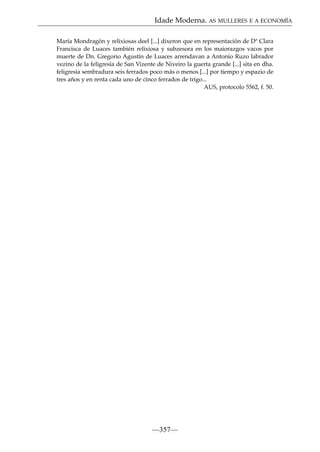 Idade Moderna. AS MULLERES E A ECONOMÍA
María Mondragón y relixiosas deel [...] dixeron que en representación de Dª Clara
Francisca de Luaces también relixiosa y subzesora en los maiorazgos vacos por
muerte de Dn. Gregorio Agustín de Luaces arrendavan a Antonio Ruzo labrador
vezino de la feligresía de San Vizente de Niveiro la guerta grande [...] sita en dha.
feligresía sembradura seis ferrados poco más o menos [...] por tiempo y espazio de
tres años y en renta cada uno de cinco ferrados de trigo...
AUS, protocolo 5562, f. 50.

—357—

 