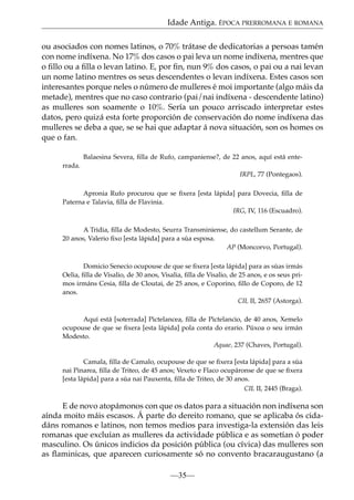 Idade Antiga. ÉPOCA PRERROMANA E ROMANA
ou asociados con nomes latinos, o 70% trátase de dedicatorias a persoas tamén
con nome indíxena. No 17% dos casos o pai leva un nome indíxena, mentres que
o ﬁllo ou a ﬁlla o levan latino. E, por ﬁn, nun 9% dos casos, o pai ou a nai levan
un nome latino mentres os seus descendentes o levan indíxena. Estes casos son
interesantes porque neles o número de mulleres é moi importante (algo máis da
metade), mentres que no caso contrario (pai/nai indíxena - descendente latino)
as mulleres son soamente o 10%. Sería un pouco arriscado interpretar estes
datos, pero quizá esta forte proporción de conservación do nome indíxena das
mulleres se deba a que, se se hai que adaptar á nova situación, son os homes os
que o fan.
Balaesina Severa, ﬁlla de Rufo, campaniense?, de 22 anos, aquí está enterrada.
IRPL, 77 (Pontegaos).
Apronia Rufo procurou que se ﬁxera [esta lápida] para Dovecia, ﬁlla de
Paterna e Talavia, ﬁlla de Flavinia.
IRG, IV, 116 (Escuadro).
A Tridia, ﬁlla de Modesto, Seurra Transminiense, do castellum Serante, de
20 anos, Valerio ﬁxo [esta lápida] para a súa esposa.
AP (Moncorvo, Portugal).
Domicio Senecio ocupouse de que se ﬁxera [esta lápida] para as súas irmás
Oelia, ﬁlla de Visalio, de 30 anos, Visalia, ﬁlla de Visalio, de 25 anos, e os seus primos irmáns Cesia, ﬁlla de Cloutai, de 25 anos, e Coporino, ﬁllo de Coporo, de 12
anos.
CIL II, 2657 (Astorga).
Aquí está [soterrada] Pictelancea, ﬁlla de Pictelancio, de 40 anos, Xemelo
ocupouse de que se ﬁxera [esta lápida] pola conta do erario. Púxoa o seu irmán
Modesto.
Aquae, 237 (Chaves, Portugal).
Camala, ﬁlla de Camalo, ocupouse de que se ﬁxera [esta lápida] para a súa
nai Pinarea, ﬁlla de Triteo, de 45 anos; Vexeto e Flaco ocupáronse de que se ﬁxera
[esta lápida] para a súa nai Pauxenta, ﬁlla de Triteo, de 30 anos.
CIL II, 2445 (Braga).

E de novo atopámonos con que os datos para a situación non indíxena son
aínda moito máis escasos. Á parte do dereito romano, que se aplicaba ós cidadáns romanos e latinos, non temos medios para investiga-la extensión das leis
romanas que excluían as mulleres da actividade pública e as sometían ó poder
masculino. Os únicos indicios da posición pública (ou cívica) das mulleres son
as ﬂaminicas, que aparecen curiosamente só no convento bracaraugustano (a
—35—

 