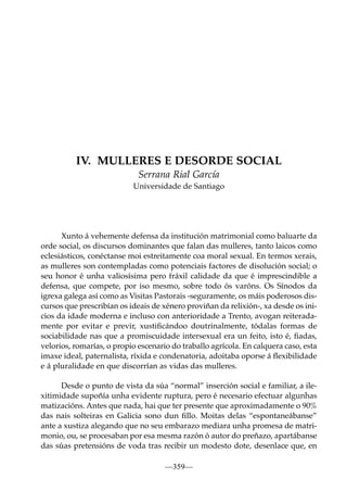 IV. MULLERES E DESORDE SOCIAL
Serrana Rial García
Universidade de Santiago

Xunto á vehemente defensa da institución matrimonial como baluarte da
orde social, os discursos dominantes que falan das mulleres, tanto laicos como
eclesiásticos, conéctanse moi estreitamente coa moral sexual. En termos xerais,
as mulleres son contempladas como potenciais factores de disolución social; o
seu honor é unha valiosísima pero fráxil calidade da que é imprescindible a
defensa, que compete, por iso mesmo, sobre todo ós varóns. Os Sínodos da
igrexa galega así como as Visitas Pastorais -seguramente, os máis poderosos discursos que prescribían os ideais de xénero proviñan da relixión-, xa desde os inicios da idade moderna e incluso con anterioridade a Trento, avogan reiteradamente por evitar e previr, xustiﬁcándoo doutrinalmente, tódalas formas de
sociabilidade nas que a promiscuidade intersexual era un feito, isto é, ﬁadas,
velorios, romarías, o propio escenario do traballo agrícola. En calquera caso, esta
imaxe ideal, paternalista, ríxida e condenatoria, adoitaba oporse á ﬂexibilidade
e á pluralidade en que discorrían as vidas das mulleres.
Desde o punto de vista da súa “normal” inserción social e familiar, a ilexitimidade supoñía unha evidente ruptura, pero é necesario efectuar algunhas
matizacións. Antes que nada, hai que ter presente que aproximadamente o 90%
das nais solteiras en Galicia sono dun ﬁllo. Moitas delas “espontaneábanse”
ante a xustiza alegando que no seu embarazo mediara unha promesa de matrimonio, ou, se procesaban por esa mesma razón ó autor do preñazo, apartábanse
das súas pretensións de voda tras recibir un modesto dote, desenlace que, en
—359—

 