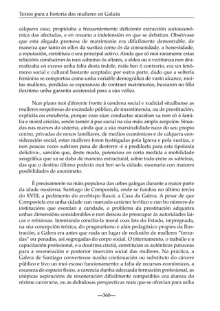 Textos para a historia das mulleres en Galicia
calquera caso, propiciaba a frecuentemente deﬁciente extracción socioeconómica das afectadas, e en resumo a indefensión en que se debatían. Obsérvase
que esta alegada promesa de matrimonio era diﬁcilmente demostrable, de
maneira que tanto ós ollos da xustiza como ós da comunidade, a honestidade,
a reputación, constituía o seu principal activo. Aínda que só moi raramente estas
relacións conduciron ás nais solteiras ós altares, a aldea ou a veciñanza non dramatizaba en exceso unha falta desta índole, máis ben ó contrario, era un fenómeno social e cultural bastante aceptado; por outra parte, dado que a soltería
feminina se comportou como unha variable demográﬁca de vasto alcance, moitas mulleres, perdidas as esperanzas de contraer matrimonio, buscaron no ﬁllo
ilexítimo unha garantía asistencial para a súa vellez.
Nun plano moi diferente fronte á condena social e xudicial situábanse as
mulleres sospeitosas de escándalo público, de incontinencia, ou de prostitución,
explícita ou encuberta, porque coas súas conductas atacaban xa non só á familia e moral cristiás, senón tamén á paz social na súa máis ampla acepción. Situadas nas marxes do sistema, aínda que a súa marxinalidade naza do seu propio
centro, privadas de nexos familiares, de medios económicos e de calquera consideración social, estas mulleres foron fustrigadas pola Igrexa e pola xustiza, e
non poucas veces sufriron pena de desterro -é a predilecta para esta tipoloxía
delictiva-, sanción que, deste modo, potenciou en certa medida a mobilidade
xeográﬁca que xa se daba de maneira estructural, sobre todo entre as solteiras,
das que o destino último podería moi ben se-la cidade, escenario con maiores
posibilidades de anonimato.
É precisamente na máis populosa das urbes galegas durante a maior parte
da idade moderna, Santiago de Compostela, onde se fundou no último tercio
do XVIII, a pedimento do arcebispo Raxoi, a Casa da Galera. A pesar de que
Compostela era unha cidade cun marcado carácter levítico e cun bo número de
institucións que exercían a caridade, o problema da prostitución adquirira
unhas dimensións considerables e non deixou de preocupar ás autoridades laicas e relixiosas. Intentando concilia-la moral coas leis do Estado, impregnada,
na súa concepción teórica, do pragmatismo e afán pedagóxico propios da Ilustración, a Galera era antes que nada un lugar de reclusión de mulleres “forzadas” ou penadas, así segregadas do corpo social. O internamento, o traballo e a
capacitación profesional, e a doutrina cristiá, constituían as auténticas panaceas
para a rexeneración e posterior inserción social das mulleres. Na práctica, a
Galera de Santiago converteuse nunha continuación ou substituto do cárcere
público e tivo un moi escaso funcionamento: a falta de recursos económicos, a
escaseza de espacio físico, a carencia dunha adecuada formación profesional, as
utópicas aspiracións de rexeneración diﬁcilmente compatibles coa dureza do
réxime carcerario, ou as dubidosas perspectivas reais que se ofrecían para unha
—360—

 