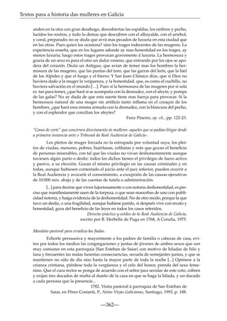 Textos para a historia das mulleres en Galicia
anden en la otra con gran desahogo, descubiertas las espaldas, los ombros y pecho,
lucidos los rostros, y todo lo demas que descubren con el albayalde, con el arrebol,
y coral, preparado; no ay duda que avrá mas pecados de luxuria en esta ciudad que
en las otras. Pues quien los ocasiona? sino los trages indecentes de las mugeres. La
experiencia enseña, que en los lugares adonde ay mas honestidad en los trages, ay
menos luxuria; luego estos trages provocan gravemente á luxuria. La hermosura y
gracia de un sexo es para el otro un dulce veneno, que entrando por los ojos se apodera del corazón. Dezía un Antiguo, que avian de temer mas los hombres la hermosura de las mugeres, que las puntas del toro, que las garras del león, que la hiel
de los Alpides y que el fuego y el hierro: Y San Juan Climaco dize, que si Dios no
huviera dado a la muger la verguenza, y la honestidad, que, es como el cuchillo, no
huviera salvación en el mundo […]. Pues si la hermosura de las mugeres por si sola
es tan para temer, ¿que hará si se acompaña con la desnudez, con el afeyte, y pompa
de las galas? No ay duda de que esta suerte tiene mas fuerça para provocar. Si la
hermosura natural de una muger sin artiﬁcio tanto inﬂama en el coraçon de los
hombres, ¿que hará essa misma armada con la desnudez, con la blancura del pecho,
y con el esplendor que concilian los afeytes?
Freiz Pineiro, op. cit., pp. 122-23.
“Casos de corte” que concirnen directamente ás mulleres -aqueles que se podían litigar desde
a primeira instancia ante o Tribunal da Real Audiencia de Galicia-.
Los pleitos de muger forzada no la estrupada por voluntad suya, los pleitos de viudas, menores, pobres, huérfanas, celibatas y más que gozan el beneﬁcio
de personas miserables, con tal que las viudas no vivan deshonestamente aunque
tuviesen algún parto o desliz: todos los dichos tienen el privilegio de fuero activo
y pasivo, a su elección. Gozan el mismo privilegio en las causas criminales y en
todas, aunque hubiesen contestado el juicio ante el juez inferior, pueden ocurrir a
la Real Audiencia y avocarle el conocimiento, a excepción de las causas ejecutivas
de 10.000 mrs. abajo y de las cuentas de tutela o administración.
[...] para decirse que viven lujuriosamente o con notoria deshonestidad, es preciso que maniﬁestamente usen de la torpeza, o que sean mancebas de uno con publicidad notoria, y haiga evidencia de la deshonestidad. No de otro modo, porque la que
tuvo un desliz, o una fragilidad, aunque hubiese parido, si después vive con recato y
honestidad, goza del beneﬁcio de las leyes en todos los casos referidos.
Derecho práctico y estilos de la Real Audiencia de Galicia,
escrito por B. Herbella de Puga en 1768, A Coruña, 1975.
Mandato pastoral para erradica-las ﬁadas.
Exhorte persuasiva y mayormente a los padres de familia o cabezas de casa, eviten por todos los medios las congregaciones y juntas de jóvenes de ambos sexos que son
muy comunes en esta parroquia {San Esteban de Saiar} con motivo de hiladas de hilo y
lana y frecuentes las malas funestas consecuencias, secuela de semejantes juntas, y que se
mantienen no sólo de día sino hasta la mayor parte de toda la noche [...] Opónese a la
crianza cristiana, piérdese toda la vergüenza y el celo del honor, prenda del sexo femenino. Que el cura rector se ponga de acuerdo con el señor juez secular de este coto, cobren
y exijan tres ducados de multa al dueño de la casa en que se haga la hilada, y un ducado
a cada persona que la presencie...
1782. Visita pastoral á parroquia de San Esteban de
Saiar, en Pérez Costanti, P., Notas Viejas Galicianas, Santiago, 1993, p. 188.

—362—

 