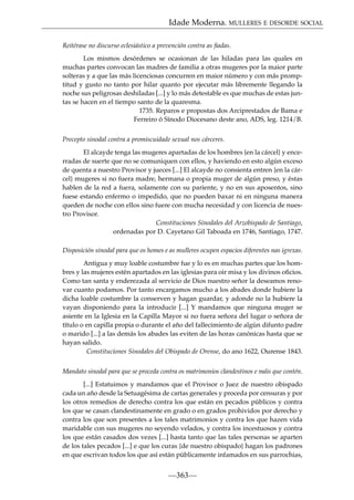 Idade Moderna. MULLERES E DESORDE SOCIAL
Reitérase no discurso eclesiástico a prevención contra as ﬁadas.
Los mismos desórdenes se ocasionan de las hiladas para las quales en
muchas partes convocan las madres de familia a otras mugeres por la maior parte
solteras y a que las más licenciosas concurren en maior número y con más promptitud y gusto no tanto por hilar quanto por ejecutar más libremente llegando la
noche sus peligrosas deshiladas [...] y lo más detestable es que muchas de estas juntas se hacen en el tiempo santo de la quaresma.
1735. Reparos e propostas dos Arciprestados de Bama e
Ferreiro ó Sínodo Diocesano deste ano, ADS, leg. 1214/B.
Precepto sinodal contra a promiscuidade sexual nos cárceres.
El alcayde tenga las mugeres apartadas de los hombres {en la cárcel} y encerradas de suerte que no se comuniquen con ellos, y haviendo en esto algún exceso
de quenta a nuestro Provisor y jueces [...] El alcayde no consienta entren {en la cárcel} mugeres si no fuera madre, hermana o propia muger de algún preso, y éstas
hablen de la red a fuera, solamente con su pariente, y no en sus aposentos, sino
fuese estando enfermo o impedido, que no pueden baxar ni en ninguna manera
queden de noche con ellos sino fuere con mucha necesidad y con licencia de nuestro Provisor.
Constituciones Sinodales del Arzobispado de Santiago,
ordenadas por D. Cayetano Gil Taboada en 1746, Santiago, 1747.
Disposición sinodal para que os homes e as mulleres ocupen espacios diferentes nas igrexas.
Antigua y muy loable costumbre fue y lo es en muchas partes que los hombres y las mujeres estén apartados en las iglesias para oir misa y los divinos oﬁcios.
Como tan santa y enderezada al servicio de Dios nuestro señor la deseamos renovar cuanto podamos. Por tanto encargamos mucho a los abades donde hubiere la
dicha loable costumbre la conserven y hagan guardar, y adonde no la hubiere la
vayan disponiendo para la introducir [...] Y mandamos que ninguna muger se
asiente en la Iglesia en la Capilla Mayor si no fuera señora del lugar o señora de
título o en capilla propia o durante el año del fallecimiento de algún difunto padre
o marido [...] a las demás los abades las eviten de las horas canónicas hasta que se
hayan salido.
Constituciones Sinodales del Obispado de Orense, do ano 1622, Ourense 1843.
Mandato sinodal para que se proceda contra os matrimonios clandestinos e máis que contén.
[...] Estatuimos y mandamos que el Provisor o Juez de nuestro obispado
cada un año desde la Setuagésima de cartas generales y proceda por censuras y por
los otros remedios de derecho contra los que están en pecados públicos y contra
los que se casan clandestinamente en grado o en grados prohividos por derecho y
contra los que son presentes a los tales matrimonios y contra los que hazen vida
maridable con sus mugeres no seyendo velados, y contra los incestuosos y contra
los que están casados dos vezes [...] hasta tanto que las tales personas se aparten
de los tales pecados [...] e que los curas {de nuestro obispado} hagan los padrones
en que escrivan todos los que así están públicamente infamados en sus parrochias,

—363—

 