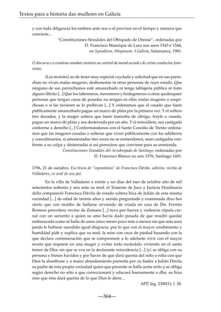 Textos para a historia das mulleres en Galicia
y con toda diligencia los embíen ante nos o al provisor en el tiempo y manera que
conviene...
“Constituciones Sinodales del Obispado de Orense”, ordenadas por
D. Francisco Manrique de Lara nos anos 1543 e 1544,
en Synodicon, Hispanum. I Galicia, Salamanca, 1981.
O discurso e a condena sinodais insisten no control da moral sexual e de certas conductas femininas.
{Los rectores} an de tener muy especial cuydado y solicitud que en sus parrochias no vivan malas mugeres, deshonestas ni otras personas de ruyn estado. Que
ninguno de sus parrochianos esté amancebado ni tenga tablajería pública ni trato
alguno illícito [...] Que los taberneros, mesoneros y bodegoneros o otras qualesquier
personas que tengan casas de posadas no tengan en ellas malas mugeres o sospechosas e si las tuvieren se lo prohivan [...] Y ordenamos que el casado que fuere
públicamente amancebado pague un marco de plata por la primera vez. Y el soltero
tres ducados, y la muger soltera que fuere manceba de clérigo, frayle o casado,
pague un marco de plata y sea desterrada por un año. Y si reincidiere, sea castigada
conforme a derecho [...] Conformándonos con el Santo Concilio de Trento ordenamos que las mugeres casadas o solteras que viven públicamente con los adúlteros
y concubinarios, si amonestadas tres veces no se enmendaren, sean castigadas conforme a su culpa y desterradas si así paresciere que conviene para su enmienda.
Constituciones Sinodales del Arzobispado de Santiago, ordenadas por
D. Francisco Blanco no ano 1576, Santiago 1601.
1796, 21 de outubro. Escritura de “espontánea” de Francisca Dávila, solteira, veciña de
Valladares, co aval de seu pai.
En la villa de Valladares a veinte y un días del mes de octubre año de mil
setecientos nobenta y seis ante su mrd. el Teniente de Juez y Justicia Hordinaria
della compareció Francisca Dávila de estado soltera hixa de Julián de esta misma
vecindad [...] de edad de treinta años y siendo preguntada y examinada dixo hes
cierto que con motibo de hallarse sirviendo de criada en casa de Dn. Fermín
Romero presvítero vecino de Zamans [...] tuvo por fuerza y violencia cópula carnal con un sarxento a quien su amo havía dado posada de que resultó quedar
embarazada como se halla de unos cinco meses poco más o menos sin que asta aora
jamás le hubiese sucedido igual disgracia: por lo que con el mayor rendimiento y
humildad pide y suplica que su mrd. la mire con oxos de piedad husando con la
que declara conmiseración que se compromete a lo adelante vivir con el mayor
recato que requiere en una muger y evitar todo escándalo viviendo en el santo
temor de Dios sin que se vea en la declarante reincidencia [...] {y} se obliga con su
persona y bienes havidos y por haver de que dará quenta del niño o niña con que
Dios la alumbrare y a maior abundamiento presenta por su ﬁador a Julián Dávila
su padre de esta propia vecindad quien que presente se halla aceta serlo y se obliga
según derecho no sólo a que correccionará y educará buenamente a dha. su hixa
sino que ésta dará quenta de lo que Dios le diere...
APP, leg. 2300(1), f. 28.

—364—

 