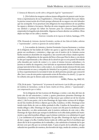 Idade Moderna. MULLERES E DESORDE SOCIAL
F. Somoza de Monsoriu escribe sobre a obrigación legal de “espontanearse”.
[...] En Galicia las mugeres solteras tienen obligación de parecer ante las justicias a espontanearse de sus fragilidades [...] Esta legal costumbre lleva por objeto
la precisa conservación de el fruto porque aﬁanzan de su seguro con otro labrador
que las acompañe. Si no practican esta diligencia los mayordomos de sus pueblos
las siguen y delatan a los jueces. Muchas de estas mugeres para no hacer públicos
sus deslices o porque les faltan los haveres para las comunes gratiﬁcaciones
emprenden la tragedia más detestable. Algunas se hacen abortar con artiﬁcio. Otras
dejan sus hijos en las calles y montes.
Estorvos i remedios de la riqueza de Galicia, Santiago, 1775.
1754. Demanda de Antonia e Jacinta Fernández, veciñas de San Xián de Gaibor, solteiras
e “espontaneadas”, contra os agravios da xustiza inferior.
[...] en nombre de Antonia y Jacinta Fernández Gayoso hermanas y vezinas
de la feligresía de San Julián de Gaibor me quexo y agravio del Juez de dha. feligresía sus escribanos y ministros y digo que con el motivo de la Antonia averse
hecho encinta en diziembre de cinquenta y dos ocurrió ante el Juez citado expontaneándose y obligándose de dar quenta del hixo o hixa que Dios le diese y con efecto
le ubo por espontaneada y dio soltura de la cárzel en que se avía puesto llevándole
ocho ducados por razón de costas [...] y como el mismo travaxo subcediese a la
Jazinta en otubre de cinquenta y tres tamvién se espontaneó delante el mismo Juez
porque tamvién le llevó diez y ocho reales [...] y aviendo desde entonces bivido casta
y honestamente en casa y compañía de Antonio Cao su padre [...] criando cada una
su hixo experimentaron la novedad el siete de abril próximo pasado que concurrió
dho. Juez a casa de mis partes expresando avían de llevarlas a la cárcel [...] y que no
les soltaría asta que le diesen cada una trescientos reales...
AHRG, Pleitos, leg. 8842/65.
1724, 26 de junio. “Apartamento” de promesa de matrimonio ó pai do ﬁllo que agarda que
fai Catalina de Sarandeses, veciña de Santo Andrés de Orrea, solteira e “espontaneada”,
coa compensación que se indica.
En la feligresía de San Lorenzo de Brantega a veinte y seis días del mes de
junio año de mil setezientos y veinte y quatro parecieron presentes Domingo de
Sarandeses y Catalina de Sarandeses su hija mayor que confesó ser de los treynta
años [...] de la una parte y de la otra Domingo de Agra todos vezinos de la feligresía de San Andrés de Orrea e dijeron que la dha. Catalina y el dho. Domingo avían
tenido trato ilícito de cuio se allaba preñada la dha. Catalina de Sarandeses y pretendía obligar a dho. Domingo de Agra se casase con ella pues la desﬂorara allándose doncella y se abía sentenziado ante la justicia ordinaria de este coto y dho.
Domingo de Agra dezía que aunque la desﬂorara no le abía dado palabra de matrimonio y que sólo le podían obligar a que la dotase conforme a su calidad por lo qual
[...] se combienen en la manera siguiente. En que dho. Domingo de Agra se obliga
de dar y pagar a la dha. Catalina honze reales de vellón que llevó el escribano que
dizen dio fe de la expontánea de la sobredha. y dar satisfación al teniente de lo que
deviere aver por ello por no avérsele dado. Y para el parto de la sobredha. así que
subceda tres quartillos de manteca, dos ferrados de trigo, medio de zenteno y medio

—365—

 