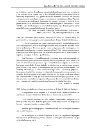 Idade Moderna. MULLERES E DESORDE SOCIAL
en el oﬁcio y exercicio de cada una suministrándolas lo necesario para su sustento
y las materias de su travajo bajo la dirección del Administrador consiguieran el
remedio y mejorasen de vida, pero aunque por escrito he solicitado con oﬁcios y
exortaciones que las justicias pongan en execución lo mandado por el Real Acuerdo
y que remitan a esta Casa de Corrección las mugeres que con el título de bodegueras viven por sí solas causando escándalo notorio por su incontinencia extendiéndolo a las demás que por su conducta lo merezcan lejos de conseguirlo crecen
cada día los excesos por la indolencia de muchos jueces.
1788, 25 de marzo. Oﬁcio do Bispo de Mondoñedo ó Real Acuerdo,
AMS, Consistorios 1788, libro segundo semestre, f. 198.
1763-1767. Intercambio epistolar entre o Intendente da Coruña e o Arcebispo Rajoy, respectivamente, no marco dos prolegómenos da fundación da Casa da Galera de Santiago.
[...] Entre los asuntos que piden prompto remedio el uno es la falta de una
casa de recogimiento para las mujeres prostituídas de que con harto dolor he advertido abundan en este Reyno sin que los varios castigos que se les han impuesto por
la justicia hayan bastado a contenerlas y corregirlas [...] Un establecimiento de esta
naturaleza que no sea general en un reino tan dilatado como el de Galicia no es
capaz de conseguir el efecto a que termina.
Este {Santiago} es el pueblo que más necesita de semexante providencia por
la confusión de gentes y concurso innumerable de mugeres que con el pretexto de
venir a la limosna se van quedando aquí y suelen tomar casa a parte en los muchos
barrios de los arrabales de esta ciudad y la mantienen y se mantienen en la mayor
parte de sus vicios: y otras ay tan vagantes que suelen hacer sus estaciones a esa
ciudad {La Coruña} y a El Ferrol y se vuelven aquí como a su centro [...] Quanto a
las mugeres hice fabricar una casa en esta ciudad en que cabrán como quarenta con
todas las distribuciones conducentes a su retiro y a ejecutarse en algunas labores
que las estorben los ocios [...] Si esta casa se estendiese más para que en ella se formassen piezas para la labor proporcionada de cosas del pays, como fábricas de lienzos y otras de este modo, importaría muchísimo a la utilidad de todos.
ADS, Carpeta 421, 3 tomos.
1767. Instruccións dadas para o funcionamento interno da Casa da Galera de Santiago.
El responsable de las mugeres es el Alcayde de las Galeras hombre de circunstancias casado y a lo menos de 40 años de buena vida y costumbres.
Por la mañana pasará revista a las mugeres executándolo así mismo por la
tarde y noche mudando de horas para ver si están empleadas en sus respectivas
labores y salas procurando no salgan dellas.
Siempre que hubiere paga de las labores hechas por las mugeres deberá ser
con su intervención...
No se encargará de practicar diligencias en alivio de las prisioneras por pertenecer esto al procurador de pobres; tampoco se encargará de sus bienes sin que
se lo pida la misma parte.

—367—

 