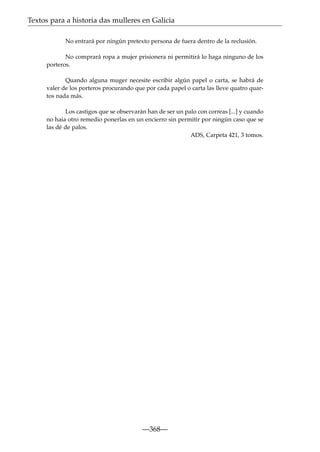 Textos para a historia das mulleres en Galicia
No entrará por ningún pretexto persona de fuera dentro de la reclusión.
No comprará ropa a mujer prisionera ni permitirá lo haga ninguno de los
porteros.
Quando alguna muger necesite escribir algún papel o carta, se habrá de
valer de los porteros procurando que por cada papel o carta las lleve quatro quartos nada más.
Los castigos que se observarán han de ser un palo con correas [...] y cuando
no haia otro remedio ponerlas en un encierro sin permitir por ningún caso que se
las dé de palos.
ADS, Carpeta 421, 3 tomos.

—368—

 