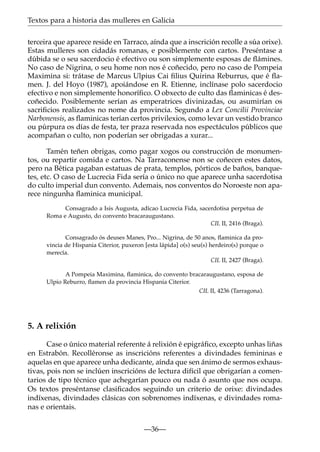 Textos para a historia das mulleres en Galicia
terceira que aparece reside en Tarraco, aínda que a inscrición recolle a súa orixe).
Estas mulleres son cidadás romanas, e posiblemente con cartos. Preséntase a
dúbida se o seu sacerdocio é efectivo ou son simplemente esposas de ﬂámines.
No caso de Nigrina, o seu home non nos é coñecido, pero no caso de Pompeia
Maximina si: trátase de Marcus Ulpius Cai ﬁlius Quirina Reburrus, que é ﬂamen. J. del Hoyo (1987), apoiándose en R. Etienne, inclínase polo sacerdocio
efectivo e non simplemente honoríﬁco. O obxecto de culto das ﬂaminicas é descoñecido. Posiblemente serían as emperatrices divinizadas, ou asumirían os
sacriﬁcios realizados no nome da provincia. Segundo a Lex Concilii Provinciae
Narbonensis, as ﬂaminicas terían certos privilexios, como levar un vestido branco
ou púrpura os días de festa, ter praza reservada nos espectáculos públicos que
acompañan o culto, non poderían ser obrigadas a xurar...
Tamén teñen obrigas, como pagar xogos ou construcción de monumentos, ou repartir comida e cartos. Na Tarraconense non se coñecen estes datos,
pero na Bética pagaban estatuas de prata, templos, pórticos de baños, banquetes, etc. O caso de Lucrecia Fida sería o único no que aparece unha sacerdotisa
do culto imperial dun convento. Ademais, nos conventos do Noroeste non aparece ningunha ﬂaminica municipal.
Consagrado a Isis Augusta, adícao Lucrecia Fida, sacerdotisa perpetua de
Roma e Augusto, do convento bracaraugustano.
CIL II, 2416 (Braga).
Consagrado ós deuses Manes, Pro... Nigrina, de 50 anos, ﬂaminica da provincia de Hispania Citerior, puxeron [esta lápida] o(s) seu(s) herdeiro(s) porque o
merecía.
CIL II, 2427 (Braga).
A Pompeia Maximina, ﬂaminica, do convento bracaraugustano, esposa de
Ulpio Reburro, ﬂamen da provincia Hispania Citerior.
CIL II, 4236 (Tarragona).

5. A relixión
Case o único material referente á relixión é epigráﬁco, excepto unhas liñas
en Estrabón. Recolléronse as inscricións referentes a divindades femininas e
aquelas en que aparece unha dedicante, aínda que sen ánimo de sermos exhaustivas, pois non se inclúen inscricións de lectura difícil que obrigarían a comentarios de tipo técnico que achegarían pouco ou nada ó asunto que nos ocupa.
Os textos preséntanse clasiﬁcados seguindo un criterio de orixe: divindades
indíxenas, divindades clásicas con sobrenomes indíxenas, e divindades romanas e orientais.
—36—

 