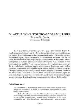 V. ACTUACIÓNS “POLÍTICAS” DAS MULLERES
Serrana Rial García
Universidade de Santiago

Aínda que tódalas evidencias apuntan a que a participación directa das
mulleres neste ámbito careceu de relevancia, convén polo menos considerar certos modos de actuación que, se ben non desmenten esta certeza, si a matizan.
En primeiro lugar, a través das alianzas matrimoniais de sectores sociais da elite
e con frecuencia instalados no poder, que se veriﬁcan no marco dunha estreita
endogamia, as mulleres funcionaron como instrumentos para a creación de relacións sociais susceptibles de transformarse en resortes propiamente económicos.
En segundo lugar, mediante legado testamentario, doazón ou dote, podían
recaer na posesión de oﬁcios públicos patrimonializados, aínda que non exercelos por si mesmas, de modo que os cedían en arrendo. Finalmente, as mulleres da nobreza, sobre todo as viúvas, foron señoras xurisdiccionais, igual cós
seus homólogos masculinos, e como tales frecuentemente percibiron certos gravames e gozaron de atribucións no nomeamento dos oﬁciais do Concello.

Selección de textos
1709, 3 de febreiro. D. Alonso Ribera y Taboada e a súa esposa, veciños de Baiona, outorgan escritura de dote a favor da súa ﬁlla Dª. Antonia na que se inclúe o oﬁcio de rexedor
da vila exercido por aquel.
En la villa de Bayona a tres días del mes de febrero de mil sietecientos y
nuebe años por ante mi el presente escribano y testigos parecieron presentes Don
Alonso Ribera y Taboada regidor y fiel executor por Su Magestad en esta villa y
su jurisdición real y Doña Benita Varela y Matienzo su muger vezinos desta dha.

—369—

 