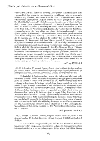 Textos para a historia das mulleres en Galicia
villa y la dha. Dª Benita Varela con licencia [...] que primero y ante todas cosas pidió
y demandó al dho. su marido para juntamente con él hazer y otorgar hesta scriptura de dote y promesa y esponsales de futuro entre Dª Antonia de Rivera Varela
y Matienzo su hija legítima y Dn. Juan Antonio de Losada ijo legítimo del Capitán
Dn. Christóbal de Losada y Dª María Pérez de Avila vezinos de la villa de La Guardia [...] y unos y otros prometieron de cumplir con las condiciones siguientes. Que
dho. Dn. Alonso de Ribera y Taboada y Dª Benita Varela Matienzo an de dotar
como dotan a dha. Dª Antonia su hija [...] cantidad y valor de tres mil ducados de
vellón en hazienda raíz, casas, alajas, ropa blanca colchones cobertores [...] y otros
ajuares precisos y necesarios [...] asimismo censos, pan de renta, ganados maiores,
alajas de oro plata y otros metales [...] y además de dhos. tres mil ducados referidos le prometen dar en dote el ofizio de rexidor y fiel executor desta villa de
Bayona que dho. Don Alonso de Ribera Taboada ejerze [...] Y asimismo es condición y declaración que viviendo todos juntos [...] la utilidad y conveniencias que
entre ellos industriosamente adquirieren y beneficiaren así en el manejo de los alfolís de la sal desta villa que está a cargo del dho. Dn. Alonso de Ribera y Taboada
y an de correr al de dho. Dn. Juan Antonio de Losada luego que esté efectuado dho.
matrimonio como también de los manejos y negocios que dentro y fuera de casa
qualquiera de los dos emprendiere o manejare, partiendo entre ellos la conveniencia que Dios y la fortuna diere llevando dho. Dn. Juan Antonio la mitad insolidum para aumento de su caudal y dho. Dn. Juan Alonso la otra mitad para los
menesteres y gastos de casa y cultura de la hazienda...
APP, leg. 2599(8), f. 1.
1678, 19 de febreiro. Dª. Juana de España y Lemos, viúva, veciña de Santiago, apodera a
procuradores na Real Chancillería de Valladolid para o preito que litiga co posuidor dun oﬁcio de procurador nas Audiencias Arcebispais de Santiago que lle pertence por dote.
En la ciudad de Santiago a diez y nueve días del mes de febrero de mil y
seiscientos y setenta y ocho años ante mi escribano y testigos pareció presente Dª
Juana de España y Lemos viuda que ﬁncó de Dn. Antonio Blanco mercader y
vecina de la dha. ciudad de Santiago e dixo [...] que da y otorga todo su poder cumplido a [...] procuradores de causas en la Real Chancillería de Valladolid [...] para
en cierto pleito que trata y espera aver y tratar con Domingo Gil de Quintela vecino
de dha. ciudad de Santiago que antes tuvo principio y se litigó delante el juez hordinario de dha. ciudad y del Asistente y justicia mayor della y después en la Real
Audiencia de este Reino de Galicia [...] que es sobre y en relación de un oﬁcio de
procurador de causas de las audiencias arzobispales de la dha. ciudad de Santiago
que usa el dho. Domingo Gil de Quintela que es propio de la otorgante y le pertenece por dote que le dio Dª María Dávila y Lemos su madre difunta para casarse
con dho. Antonio Blanco entre otros bienes y hentró en él el dho. Domingo Gil de
Quintela por escritura echa y otorgada por dho. Antonio Blanco después de casado
con la otorgante...
AUS, protocolo 1954, f. 406.
1796, 23 de abril. Dª. Mariana Caamaño, marquesa viúva de Santa Cruz, veciña de Santiago, arréndalle a D. Bonifacio Paseiro un oﬁcio de Secretario de Cabido da Catedral de
Santiago.
En la ciudad de Santiago a veinte y tres días del mes de abril año de mil sietezientos noventa y seis por ante mi escribano y testigos Dn. Bonifacio Paseiro también escribano de S.M. y vezino de la parroquia de San Martín de Callobre dijo que

—370—

 