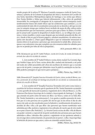 Idade Moderna. ACTUACIÓNS “POLÍTICAS” DAS MULLERES
siendo propio de la señora Dª Mariana Caamaño marquesa viuda de Santa Cruz,
señora y patrona de la Cerbaña la propiedad del oﬁcio y Secretario de Cavildo de
esta Santa Apostólica Metropolitana Iglesia de Santiago y sus rentas que obtuvo
Don Tomás Roldán y Aldao que falesció últimamente y dho. oﬁcio de qualidad
renunciable, ha conseguido el otorgante de la expresada señora marquesa viuda
nombramiento futuro del citado oﬁcio vajo las condiciones que contiene [...] y en
conformidad de todo ello el constituinte cerciorado de su derecho y del que en este
caso le compete otorga que conﬁesa haver recibido de mano de dha. señora todos
los documentos que son necesarios y precisos para que el Ilmo. Sr. Deán y Cavildo
por la actual sede vacante le despachen el citado titulo [...] y se obliga con su persona y vienes muebles y raíces a que después que aia tomado posesión de dho. oﬁcio y desde el día en que lo hiziere pagará y satisfará anualmente a la señora marquesa cien ducados [...] hace ygual obligación a que no solamente renunciará el
mismo oﬁcio en la persona o personas que únicamente le señale dha. señora marquesa o sus subcesores sino que cumplirá con esta renuncia todos los sábados para
que no se pierda por falta de ella la propiedad...
AUS, protocolo 8005, f. 22.
1736. Reclamación que fai Dª. Isabel Pulleyro, veciña da Coruña, de rendas derivadas do
arrendo dun oﬁcio de escribán de número.
[...] en nombre de Dª Isabel Pulleyro vezina desta ciudad {La Coruña} digo
que Andrés López de la Torre vecino desta dha. ciudad está deviendo a mi parte
mil reales de vellón procedidos del oﬁcio de escribano de número que a exercido
que es de mi parte y aunque por diferentes veces le pidió la satisfación no fue factible poderla conseguir en que recive grave perjuicio...
AHRG, Pleitos, leg. 19483/19.
1684. Demanda de Dª. Josepha Francisca Vermúdez de Castro, viúva, veciña de Muros, contra a pretensión do arcebispo de Santiago de privarlle do seu dereito no nomeamento dos
oﬁciais do concello de Muros.
[...] en nombre de Dª Josepha Francisca Vermúdez de Castro como tutora y
curadora de los hixos menores que le quedaron de Dn. Venito Sarmiento su marido
[...] me querello de fuerza de la justicia y regimiento de la villa de Muros [...] y Dn.
Francisco Das Seixas Arçovispo de la ciudad y Arçovispado de Santiago [...] y digo
que estando mi parte como tal tutora de dhos. sus hixos y antes en su bida dho.
Dn. Venito Sarmiento y sus antecesores [...] en quieta y pasíﬁca posesión de nombrar por sí u otra persona con su poder dos de los que an de entrar el día de año
nuevo de cada un año encobrados para la heleción y nombramiento de justicias y
alcaldes de dha. villa y de que dhas. dos personas que fueren nombradas sean
admitidas por dha. justizia y regimiento a los cobrados de suerte que de otro modo
no se pase a hazer dha. heleción [...] y Alverte García vecino de dha. villa de Muros
con poder vastante y expecial de mi parte nombraba dos personas para que fuesen
admitidos a dhos. cobrados dha. justicia y regimiento no las quisieron admitir y
sin envargo deso contraviniendo a la posesión de mi parte [...] dho. Arçovispo hiço
la heleción de jueces en que unos y otros an cometido notoria fuerza...
AHRG, Pleitos, leg. 26122/59.

—371—

 