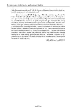 Textos para a historia das mulleres en Galicia
1644. Demanda presentada por Dª. Mª. de Quiroga y Taboada, viúva, polo cobro dunha luctuosa da que goza como señora xurisdiccional.
[...] en nombre de Dª Mª de Quiroga y Taboada viuda me querello de Dn.
Pedro Pardo Taboada y Pedro Ballesteros digo que siendo como es de mi parte la
casa que se dice del orno [...] con su jurisdición civil y criminal mero misto imperio y siendo basallos suyos de mi parte las personas que biven en dha. casa y
estando en posesión pasíﬁca de exercer la jurisdición della a los dhos. basallos nombrando jueces que administren justicia en todas las causas a los dhos. basallos [...]
y exerciendo otros actos de jurisdición y estando ansimismo en posesión de cobrar
de cada basallo y persona que a muerto y muere en dha. casa la luctuosa que pagan
en reconocimiento de señorío y jurisdición de mi parte [...] y siendo esto así abra
seis meses poco más o menos que aviéndose muerto Nicolás Fernández casero y
basallo de mi parte que bivía en dha. casa del orno y tocándole a mi parte la luctuosa las partes contrarias [...] contra voluntad de mi parte cobraron y llevaron dha.
luctuosa sin pertenecerles...
AHRG, Pleitos, leg. 25535/5.

—372—

 