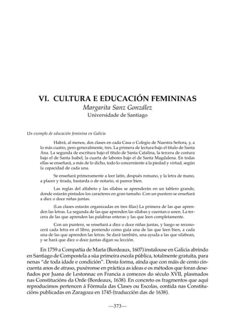 VI. CULTURA E EDUCACIÓN FEMININAS
Margarita Sanz González
Universidade de Santiago

Un exemplo de educación feminina en Galicia
Habrá, al menos, dos clases en cada Casa o Colegio de Nuestra Señora, y, a
lo más cuatro, pero generalmente, tres. La primera de lectura bajo el título de Santa
Ana. La segunda de escritura bajo el título de Santa Catalina, la tercera de costura
bajo el de Santa Isabel, la cuarta de labores bajo el de Santa Magdalena. En todas
ellas se enseñará, a más de lo dicho, todo lo concerniente a la piedad y virtud, según
la capacidad de cada una.
Se enseñará primeramente a leer latín, después romano, y la letra de mano,
a placer y tirada, bastarda o de notario, si parece bien.
Las reglas del alfabeto y las sílabas se aprenderán en un tablero grande,
donde estarán pintados los caracteres en gran tamaño. Con un puntero se enseñará
a diez o doce niñas juntas.
(Las clases estarán organizadas en tres ﬁlas) La primera de las que aprenden las letras. La segunda de las que aprenden las sílabas y cuentan o unen. La tercera de las que aprenden las palabras enteras y las que leen completamente.
Con un puntero, se enseñará a diez o doce niñas juntas, y luego se reconocerá cada letra en el libro, poniendo como guía una de las que leen bien, a cada
una de las que aprenden las letras. Se dará también, una ayuda a las que silabean,
y se hará que diez o doce juntas digan su lección.

En 1759 a Compañía de María (Bordeaux, 1607) instalouse en Galicia abrindo
en Santiago de Compostela a súa primeira escola pública, totalmente gratuíta, para
nenas “de toda idade e condición”. Desta forma, aínda que con máis de cento cincuenta anos de atraso, puxéronse en práctica as ideas e os métodos que foran deseñados por Juana de Lestonnac en Francia a comezos do século XVII, plasmados
nas Constitucións da Orde (Bordeaux, 1638). En concreto os fragmentos que aquí
reproducimos pertencen á Fórmula das Clases ou Escolas, contida nas Constitucións publicadas en Zaragoza en 1745 (traducción das de 1638).
—373—

 