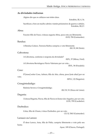 Idade Antiga. ÉPOCA PRERROMANA E ROMANA
As divindades indíxenas
Algúns din que os callaicos non teñen deus.
Estrabón, III, 4, 16.
Sacriﬁcan a Ares un macho cabrún e tamén prisioneiros de guerra e cabalos.
Estrabón, III,3,7.

Abna:
Fuscino ﬁllo de Fusci, á deusa augusta Abna, puxo esta ara libremente.
ILER, 704 (Guimarães).

Bandua:
A Bandua Calaico, Terencia Ruﬁna cumpriu o voto libremente.
IRG IV, 88 (Verín).

Cohvetena:
A Cohvetena, conforme á resposta da divindade?
IRPL, 57 (Miraz, Friol).
A Cohvetena Berralogecu Flavio Valeriano por un voto...
IRPL, 58 (Paradela).

Coso:
Ó [noso] señor Coso, Aebura, ﬁlla de Atio, cilena, puxo [este altar] por un
voto.
IRPLC, 22 (Negreira).

Crougintodadigo:
Rufonia Severa a Crougintodadigo.
IRG IV, 91 (Xinzo de Limia).

Deganta:
Á deusa Deganta, Flavia, ﬁlla de Flavio en honor dos Argaelos, por un voto.
ILER, 799 (Cacabelos).

Durbedico:
Celea, ﬁlla de Clouto, ó deus Durbedico, por un voto.
CIL II, 5563 (Guimarães).

Larauco ou Laroco:
Ó deus Laroco, Ama, ﬁlla de Pitilo, cumpriu libremente o voto polo seu
home.
Aquae, 109 (Chaves, Portugal).

—37—

 