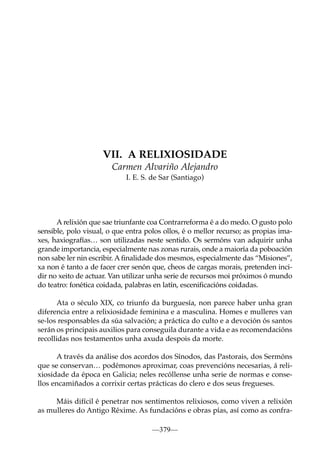 VII. A RELIXIOSIDADE
Carmen Alvariño Alejandro
I. E. S. de Sar (Santiago)

A relixión que sae triunfante coa Contrarreforma é a do medo. O gusto polo
sensible, polo visual, o que entra polos ollos, é o mellor recurso; as propias imaxes, haxiografías… son utilizadas neste sentido. Os sermóns van adquirir unha
grande importancia, especialmente nas zonas rurais, onde a maioría da poboación
non sabe ler nin escribir. A ﬁnalidade dos mesmos, especialmente das “Misiones”,
xa non é tanto a de facer crer senón que, cheos de cargas morais, pretenden incidir no xeito de actuar. Van utilizar unha serie de recursos moi próximos ó mundo
do teatro: fonética coidada, palabras en latín, esceniﬁcacións coidadas.
Ata o século XIX, co triunfo da burguesía, non parece haber unha gran
diferencia entre a relixiosidade feminina e a masculina. Homes e mulleres van
se-los responsables da súa salvación; a práctica do culto e a devoción ós santos
serán os principais auxilios para conseguila durante a vida e as recomendacións
recollidas nos testamentos unha axuda despois da morte.
A través da análise dos acordos dos Sínodos, das Pastorais, dos Sermóns
que se conservan… podémonos aproximar, coas prevencións necesarias, á relixiosidade da época en Galicia; neles recóllense unha serie de normas e consellos encamiñados a corrixir certas prácticas do clero e dos seus fregueses.
Máis difícil é penetrar nos sentimentos relixiosos, como viven a relixión
as mulleres do Antigo Réxime. As fundacións e obras pías, así como as confra—379—

 