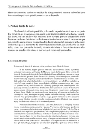 Textos para a historia das mulleres en Galicia
rías e testamentos, poden ser medios de achegamento á mesma, se ben hai que
ter en conta que estas prácticas non eran universais.

1. Postura diante da morte
Nunha relixiosidade presidida polo medo, especialmente á morte e a posible condena, os testamentos son unha fonte imprescindible de estudio. González Lopo, na súa análise dos mesmos, non advirte grandes diferencias entre
homes e mulleres. Inícianse cunha invocación (unha oración e ó mesmo tempo
un consolo, como medio tranquilizador diante da morte), conteñen unha serie
de normas para o momento do enterro (onde enterrala, con que hábito ou mortalla, como ten que se-lo funeral), número de misas e fundacións (como elementos de axuda entre vivos e mortos), así como outras mandas.

Selección de textos
Testamento de Mencía de Mareque, viúva, veciña de Santa María de Conxo.
In dei nomine. Sepan quantos esta carta de testamento última y postrera
voluntad bieren como yo Mencía de Mareque biuda de Gregorio Pérez vecina del
lugar de Combarro feligresía de Santa María de Conxo allándome enferma en cama
de enfermedad que nro. Señor fue servido darme y en mi sano juyzio y entendimiento natural y creyendo como ﬁrmemente creo en el misterio de la Ssma. Trinidad, padre, hijo y Spiritu Santo tres personas distintas y un solo Dios verdadero y
en todo lo que manda la Santa madre Iglesia cathólica romana en cuya fee y crencia protesto bivir y morir como ﬁel xptiana y para que mis cossas queden dispuestas y hordenadas al servicio de Dios ntro. Ssor y celosa de la hora de mi muerte
que es natural y tomando como tomo para ello por mis yntercessores y abogados
a María Ssma. Madre de nuestro redentor Jesuxpto y a los santos apóstoles San
Pedro y San Pablo, Santiago el mayor y a todos los demás santos y santas de la corte
celestial para que yntercedan a su Divina Magd. por mi alma que se sirva colocarla
en su santa Gloria y no entre con ella en rigurosos Juicio debajo de cuio amparo
ago y hordeno este misterio en la manera siguiente:
Primeramente mando mi alma a Dios ntro. Señor que la compró y redimió
con su preciosísima sangre, muerte y pasión. Y el cuerpo a la tierra de que forma
parte y que sea sepultada dentro de la Iglesia del convento de esta Fª de Sta. María
de Conxo en la sepultura que pareciere a mis cumplidores pagándose por ello lo que
se acostumbre y que sea amortajada en ávito de picota del seráﬁco Padre San Francisco y que se digan por mi alma tres actos de mi entierro, honras y cavo de año,
veynticuatro misas rezadas en cada uno y ocho por una vez además de las contadas de dichos actos y otra rezada en la capilla y altar privilexiado de ánimas de la
Ssa. Iglª de Santiago, luego que yo fallesciere pagando e por cada una de dichas

—380—

 