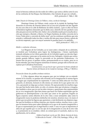 Idade Moderna. A RELIXIOSIDADE
misas la limosna ordinaria de dos reales de vellón y que asista a dichos actos la cera
de las confrarías de San Roque, San Sebastián y San Antonio de que soy cofrade...
AUS, protocolo nº. 3466, f. 342.
1668. Doazón de Dominga Gómez de Pallares, viúva, veciña de Santiago.
Dominga Gómez de Pallares viuda vecina de la ciudad de Santiago hace
donación al convento de Nuestra Señora de la Cerca de la horden de San Agustín
de una casa sitta en la calle de Baldomar de dicha ciudad [...] por se allar sin hixos
ni herederos legítimos deseando que la dicha casa y derecho de foro quedará a una
obra pía para servicio de Dios ntro. Señor y de su bendita madre por la mucha devoción que siempre a thenido y thiene a la Virgen Santísima de dicho convento de la
Cerca, Padre prior y convento de dicho monº. por los continuos sacriﬁcios que esta
aciendo y celebrando todos los días y noches del año para mayor honra y gloria de
su divina majestad y que con mayor aumento lo puedan hacer a lo adelante...
AUS, protocolo nº. 1923, f. 9.
Muller e confrarías relixiosas.
Las Mugeres de los Cofrades, ya se casen antes o después de su admisión,
se tendrán por Cofradesas para lograr las Indulgencias, i bienes espirituales
(estando alistadas en los Libros generales de la Cofradía) según sus devotos Egercicios i oraciones, i para que se las asista con la cera, Sufragios, i demás que corresponda quando fallezca, según lo prevenido en las presentes Ordenanzas, i lo
mismo han de gozar, si quedan viudas, permaneciendo en su viudez, pero no se
ha de entender, que estas mugeres aumentan el número, porque sólo se han de conceptuar por Cofradesas honorarias.
Constituciones con que ha de regir i governar la devota cofradía de
Nuestra Señora del Rosario de la Ciudad de Santiago, 1790, p. 7 (B.D.S.).
Prevención diante dos posibles arrebatos místicos.
[...] Hay algunas almas tan araganas que, por no trabajar con su entendimiento en la oración, se quedan sólo mirando con la imaginación la misma ﬁgura
o imagen que corpóreamente les representa. Y como sea dicha alma de viva imaginación, en demasía, formará en ella misma un retrato de lo que quiera tan a lo
vivo, que puede ser diga que ya tiene visiones. De aquí proceden los muchos engaños que han hecho tanto daño, no sólo a la misma alma que tal piensa o imagina,
sino también a otras; que no son las tales visiones y apariciones sino representadas
de su viva imaginación. Que bien tienen que hacer los Padres espirituales que las
gobiernan en deseimpresionar a las tales que creen se les aparecen Ángeles en
ﬁgura corporal, santos difuntos de la otra vida y cosas semejantes. Que como la
imaginación nunca la podemos deshechar de nosotros, tenemos muy a la mano el
pintor que nos pinte las ﬁguras que queremos; y más fácilmente nos dejamos engañar que los hombres en dichas materias, por nuestra rudeza, muchas veces, y porque no tenemos letras para saber distinguir en lo que es de nuestra imaginación o
lo que es representado por el ángel bueno o malo. Y una vez que se impresione el
alma de que aquello que ve con los ojos de la imaginación es cosa de la otra vida
y, si juntamente no es rendida y dócil, no costará poco el sacárselo, dada su viva
aprehensión, de la cabeza.
Ediﬁcio Espiritual, escrito por Me. María Antonia de Jesús,
“A Monxiña do Penedo”, 1700-1760, Santiago, 1954, p. 102.

—381—

 