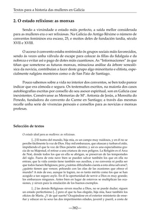 Textos para a historia das mulleres en Galicia

2. O estado relixioso: as monxas
Sendo a virxindade o estado máis perfecto, a saída mellor considerada
para as mulleres era o ser relixiosas. Na Galicia do Antigo Réxime o número de
conventos femininos era escaso, 25, e moitos deles de fundación tardía, século
XVII e XVIII.
O acceso ó convento estaba restrinxido ós grupos sociais máis favorecidos,
sendo ás veces unha válvula de escape para colocar ás ﬁllas da ﬁdalguía e da
nobreza e evitar así o pago de dotes máis cuantiosos. As “Informaciones” ás que
tiñan que someterse as futuras monxas, minuciosa análise da árbore xenealóxica da novicia, contribuían a facer deste grupo algo minoritario e elitista, especialmente nalgúns mosteiros como o de San Paio de Santiago.
Pouco sabemos sobre a vida no interior dos conventos, se ben todo parece
indicar que era cómoda e segura. Os testemuños escritos, na maioría dos casos
autobiografías escritas por consello do seu asesor espiritual, son en Galicia case
inexistentes. Consérvanse as Memorias de Mª. Antonia de Jesús, a Monxiña do
Penedo, fundadora do convento do Carme en Santiago; a través das mesmas
recolle unha serie de vivencias persoais e consellos para as novicias e monxas
profesas.

Selección de textos
O estado ideal para as mulleres: as relixiosas.
[...] El teatro del mundo, hija mía, es un campo muy ruidosos, y en él no se
percibe fácilmente la voz de Dios. Hay mil embarazos, que ofuscan y turban el oído,
impidiendo el que la voz de Dios penetre adentro; y así es una especialísima gracia de su Majestad, el retirar a una criatura de esos peligros. La Religión es el Arca
de Noé, donde todos los que en ella se abrigan, se preservan de las tempestades
del siglo. Fuera de esta nave bien se pueden salvar también los que en ella no
entran; que la vida común tiene también sus auxilios, y no convenía ni podía ser
que todos fuesen Religiosos; pero ¿cuántas diﬁcultades cuesta a esta alma salvarse?;
¿quánto tienen que vencer, peleando con las olas de las ocasiones que ofrece el
mundo? A más de eso, aunque lo logren, no es tanto mérito como los que se han
acogido a tan seguro asylo. En él la oportunidad de servir a Dios es muy grande;
los embarazos ningunos. Antes bien en lugar de estorvos se multiplican las ocasiones, y sirven para la emulación de los buenos exemplos.
[...] las demás Religiosas sirven mucho a Dios, no se puede dudar; siguen
un estado perfectísimo [...] pero el que tu has elegido, hija mía, hace también los
oﬁcios de Marta. ¿Y de qué suerte? Ocupándose en el exterior ministerio de enseñar y educar en tu sexo las dos impertinentes edades, juvenil y pueril, a costa de

—382—

 