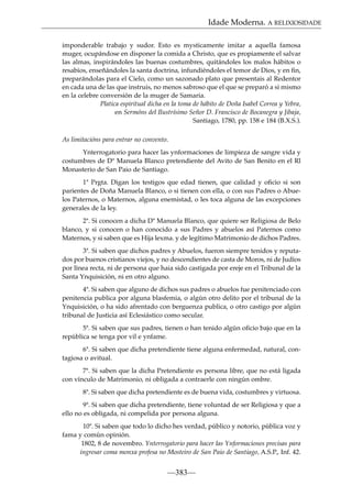 Idade Moderna. A RELIXIOSIDADE
imponderable trabajo y sudor. Esto es mysticamente imitar a aquella famosa
muger, ocupándose en disponer la comida a Christo, que es propiamente el salvar
las almas, inspirándoles las buenas costumbres, quitándoles los malos hábitos o
resabios, enseñándoles la santa doctrina, infundiéndoles el temor de Dios, y en ﬁn,
preparándolas para el Cielo, como un sazonado plato que presentais al Redentor
en cada una de las que instruis, no menos sabroso que el que se preparó a si mismo
en la celebre conversión de la muger de Samaria.
Platica espiritual dicha en la toma de hábito de Doña Isabel Correa y Yebra,
en Sermóns del Ilustrísimo Señor D. Francisco de Bocanegra y Jibaja,
Santiago, 1780, pp. 158 e 184 (B.X.S.).
As limitacións para entrar no convento.
Ynterrogatorio para hacer las ynformaciones de limpieza de sangre vida y
costumbres de Dª Manuela Blanco pretendiente del Avito de San Benito en el Rl
Monasterio de San Paio de Santiago.
1ª Prgta. Digan los testigos que edad tienen, que calidad y oﬁcio si son
parientes de Doña Manuela Blanco, o si tienen con ella, o con sus Padres o Abuelos Paternos, o Maternos, alguna enemistad, o les toca alguna de las excepciones
generales de la ley.
2ª. Si conocen a dicha Dª Manuela Blanco, que quiere ser Religiosa de Belo
blanco, y si conocen o han conocido a sus Padres y abuelos así Paternos como
Maternos, y si saben que es Hija lexma. y de legítimo Matrimonio de dichos Padres.
3ª. Si saben que dichos padres y Abuelos, fueron siempre tenidos y reputados por buenos cristianos viejos, y no descendientes de casta de Moros, ni de Judíos
por línea recta, ni de persona que haia sido castigada por ereje en el Tribunal de la
Santa Ynquisición, ni en otro alguno.
4ª. Si saben que alguno de dichos sus padres o abuelos fue penitenciado con
penitencia publica por alguna blasfemia, o algún otro delito por el tribunal de la
Ynquisición, o ha sido afrentado con berguenza publica, o otro castigo por algún
tribunal de Justicia así Eclesiástico como secular.
5ª. Si saben que sus padres, tienen o han tenido algún oﬁcio bajo que en la
república se tenga por vil e ynfame.
6ª. Si saben que dicha pretendiente tiene alguna enfermedad, natural, contagiosa o avitual.
7ª. Si saben que la dicha Pretendiente es persona libre, que no está ligada
con vínculo de Matrimonio, ni obligada a contraerle con ningún ombre.
8ª. Si saben que dicha pretendiente es de buena vida, costumbres y virtuosa.
9ª. Si saben que dicha pretendiente, tiene voluntad de ser Religiosa y que a
ello no es obligada, ni compelida por persona alguna.
10ª. Si saben que todo lo dicho hes verdad, público y notorio, pública voz y
fama y común opinión.
1802, 8 de novembro. Ynterrogatorio para hacer las Ynformaciones precisas para
ingresar coma monxa profesa no Mosteiro de San Paio de Santiago, A.S.P., Inf. 42.

—383—

 