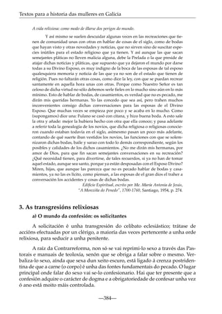 Textos para a historia das mulleres en Galicia
A vida relixiosa: como modo de illarse dos perigos do mundo.
Y así mismo se suelen descuidar algunas veces en las recreaciones que tienen de comunidad unas con otras en hablar de cosas de el siglo, como de bodas
que hayan visto y otras novedades y noticias, que no sirven sino de suscitar especies inútiles para el estado religioso que ya tienen. Y así aunque las que sacan
semejantes pláticas no lleven malicia alguna, debe la Prelada o la que preside de
atajar dichas noticias y pláticas, que supuesto que ya dejaron el mundo por darse
todas a su Divino Esposo, es muy indigno de la boca de las esposas de tal esposo
qualesquiera memoria y noticia de las que ya no son de el estado que tienen de
religión. Pues no faltarán otras cosas, como dice la ley, con que se puedan recrear
santamente en aquella hora unas con otras. Porque como Nuestro Señor es tan
celoso de dicha virtud no sólo debemos serle fieles en lo mucho sino aún en lo más
mínimo. Esto de hablar de bodas, de casamientos, es verdad que no es pecado, me
dirán mis queridas hermanas. Yo las concedo que sea así, pero trahen muchos
inconvenientes consigo dichas conversaciones para las esposas de el Divino
Esposo. Que muchas veces se empieza por poco y se acaba en lo mucho. Como
(supongamos) dice una: Fulano se casó con citana, y hizo buena boda. A esto sale
la otra y añade: mejor la hubiera hecho con otra que ella conoce; y pasa adelante
a referir toda la genealogía de los novios, que dicha religiosa o religiosas conocieron cuando estaban todavía en el siglo, asímesmo pasan un poco más adelante,
contando de qué suerte iban vestidos los novios, las funciones con que se solemnizaron dichas bodas, baile y sarao con todo lo demás correspondiente, según los
posibles y calidades de los dichos casamientos. ¿No me dirán mis hermanas, por
amor de Dios, para que fin sacan semejantes conversaciones en su recreación?
¿Qué necesidad tienen, para divertirse, de tales recuerdos, si ya no han de tomar
aquel estado, aunque sea santo, porque ya están desposadas con el Esposo Divino?
Miren, hijas, que aunque las parezca que no es pecado hablar de bodas y casamientos, ya no las es lícito, como piensan, a las esposas de el gran dios el traher a
conversación los accidentes y cosas de dichas bodas.
Ediﬁcio Espiritual, escrito por Me. María Antonia de Jesús,
“A Monxiña do Penedo”, 1700-1760, Santiago, 1954, p. 274.

3. As transgresións relixiosas
a) O mundo da confesión: os solicitantes
A solicitación é unha transgresión do celibato eclesiástico; trátase de
accións efectuadas por un clérigo, a maioría das veces pertencente a unha orde
relixiosa, para seducir a unha penitente.
A raíz da Contrarreforma, non só se vai reprimi-lo sexo a través das Pastorais e manuais de teoloxía, senón que se obriga a falar sobre o mesmo. Verbaliza-lo sexo, aínda que sexa dun xeito escuro, está ligado á crenza postridentina de que a carne (o corpo) é unha das fontes fundamentais do pecado. O lugar
principal onde falar do sexo vai se-lo confesionario. Hai que ter presente que a
confesión adquire o carácter de dogma e a obrigatoriedade de confesar unha vez
ó ano está moito máis controlada.
—384—

 