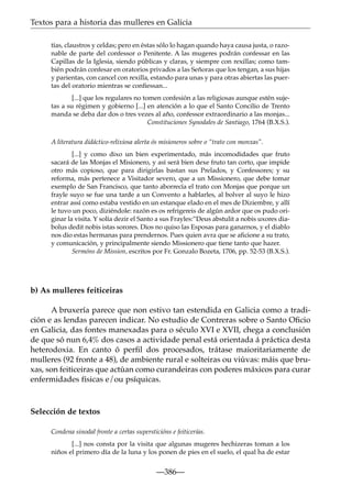 Textos para a historia das mulleres en Galicia
tías, claustros y celdas; pero en éstas sólo lo hagan quando haya causa justa, o razonable de parte del confessor o Penitente. A las mugeres podrán confessar en las
Capillas de la Iglesia, siendo públicas y claras, y siempre con rexillas; como también podrán confesar en oratorios privados a las Señoras que los tengan, a sus hijas
y parientas, con cancel con rexilla, estando para unas y para otras abiertas las puertas del oratorio mientras se conﬁessan...
[...] que los regulares no tomen confesión a las religiosas aunque estén sujetas a su régimen y gobierno [...] en atención a lo que el Santo Concilio de Trento
manda se deba dar dos o tres vezes al año, confessor extraordinario a las monjas...
Constituciones Synodales de Santiago, 1764 (B.X.S.).
A literatura didáctico-relixiosa alerta ós misioneros sobre o “trato con monxas”.
[...] y como dixo un bien experimentado, más incomodidades que fruto
sacará de las Monjas el Misionero, y así será bien dexe fruto tan corto, que impide
otro más copioso, que para dirigirlas bastan sus Prelados, y Confessores; y su
reforma, más pertenece a Visitador severo, que a un Missionero, que debe tomar
exemplo de San Francisco, que tanto aborrecía el trato con Monjas que porque un
frayle suyo se fue una tarde a un Convento a hablarles, al bolver al suyo le hizo
entrar assí como estaba vestido en un estanque elado en el mes de Diziembre, y allí
le tuvo un poco, diziéndole: razón es os refrigereis de algún ardor que os pudo originar la visita. Y solía dezir el Santo a sus Frayles:”Deus abstulit a nobis uxores diabolus dedit nobis istas sorores. Dios no quiso las Esposas para ganarnos, y el diablo
nos dio estas hermanas para prendernos. Pues quien avra que se aﬁcione a su trato,
y comunicación, y principalmente siendo Missionero que tiene tanto que hazer.
Sermóns de Mission, escritos por Fr. Gonzalo Bozeta, 1706, pp. 52-53 (B.X.S.).

b) As mulleres feiticeiras
A bruxería parece que non estivo tan estendida en Galicia como a tradición e as lendas parecen indicar. No estudio de Contreras sobre o Santo Oﬁcio
en Galicia, das fontes manexadas para o século XVI e XVII, chega a conclusión
de que só nun 6,4% dos casos a actividade penal está orientada á práctica desta
heterodoxia. En canto ó perﬁl dos procesados, trátase maioritariamente de
mulleres (92 fronte a 48), de ambiente rural e solteiras ou viúvas: máis que bruxas, son feiticeiras que actúan como curandeiras con poderes máxicos para curar
enfermidades físicas e/ou psíquicas.

Selección de textos
Condena sinodal fronte a certas supersticións e feiticerías.
[...] nos consta por la visita que algunas mugeres hechizeras toman a los
niños el primero día de la luna y los ponen de pies en el suelo, el qual ha de estar

—386—

 