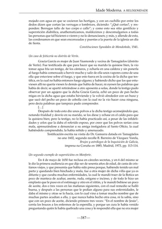 Idade Moderna. A RELIXIOSIDADE
mojado con agua en que se cocieron las hortigas, y con un cuchillo por entre los
dedos dizen que cortan las verrugas o lombrices, diciendo: “¿Qué cortas?, y responden: Berrugas tallo de tuo corpo e callo”; y como esto sea sitio gentilicio y
superstición diabólica, anathematizamos, maldezimos y descomulgamos a todas
las personas que tal hizieren o vieren y no lo denunciasen; y más, y allende de esto,
las condenamos en que sean encorozadas y puestas a la puerta de la iglesia un día
de fiesta.
Constituciones Synodales de Mondoñedo, 1541.
Un caso de feiticería no distrito de Verín.
Gracia García es mujer de Juan Vaamonde y vecina de Tamagüelos (distrito
de Verín). Fue testiﬁcada de que para hacer que su marido la quisiese bien, la vio
tomar agua fría un testigo, de los cántaros, y echarla en una caldera y sin ponerla
al fuego había comenzado a hervir mucho y salir de ella unos vapores como de una
olla que estuviese sobre el fuego, y que esto fuera en la cocina de la dicha que testiﬁca, en la cual no había entonces fuego alguno; y habiendo dicho que los que estuviesen allí no quería viesen lo demás que había de hacer, ni oyesen las palabras que
había de decir, se apartó retirándose a otro aposento a solas, donde la testigo pudo
observar por un agujero que la dicha Gracia García, echó un poco de pan hecho
migas en la dicha agua que estaba hirviendo y la volvió alrededor con un huso y
que sacó del pecho un poco de cebolla con la cual no la vio hacer cosa ninguna,
pero decía palabras que tampoco pudo comprender.
[…]
Después de todo esto dio unos polvos a la dicha testigo aconsejándola que,
notando frialdad y desvío en su marido, se los diese y echase en el caldo para que
la quisiera bien; pero la testigo, no lo había practicado así, a pesar de las inﬁdelidades y celos que la daba el referido esposo, por creer que los polvos serían cosa
mala, apresurándose a denunciar a su amiga instigadora al Santo Oﬁcio, la cual
habiéndolo comprendido, la había reñido y amenazado.
Testiﬁcación escrita na visita do Dr. Gamarra datada en Tamagüelos
no ano 1602, segundo recolle B. Barreiro de Vázquez Varela,
Brujos y astrólogos de la Inquisición de Galicia,
impresa na Coruña en 1885, Madrid, 1973, pp. 113-114.
Un segundo exemplo de supersticións en Monforte.
En 4 de mayo de 1650 fue reclusa en cárceles secretas, y en 6 del mismo se
le dio la primera audiencia en que dijo ser de sesenta años de edad, de casta de cristianos viejos, y que presumía que había sido presa porque, habiendo tenido un mal
parto y quedando bien hinchada y mala, fue a otra mujer de dicha villa que ya es
difunta y que curaba muchas enfermidades, la cual le mandó traer de la Botica un
poco de manteca de azahar, asente, ruda, orégano e incinso, y de todo le hizo un
emplasto que le puso en el estómago y otro en el riñón, y le mandó bebiese un poco
de aceite, dos o tres veces en las mañanas siguientes, con el cual remedio se halló
buena, y después a las personas que le pedían alguno para sus enfermidades, le
daba el mismo y otras se lo hacía, con lo cual vino a tomar mucho nombre que de
muchas partes acudían a ella, y que nunca había hecho otra cosa, ni la sabía, sino
que con un poco de aceite, diciendo primero tres veces: “En el nombre de Jesús”,
corría los brazos a los enfermos de la espenilla, y porque un cura le había venido
preguntando quién le había quebrado una cosa y le respondió ella que no era mujer

—387—

 