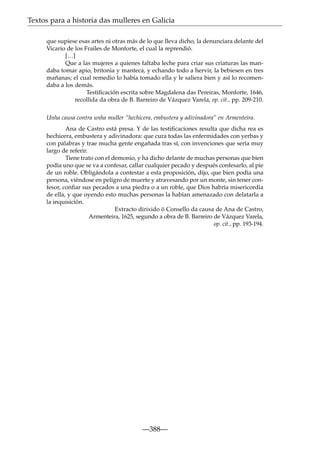 Textos para a historia das mulleres en Galicia
que supiese esas artes ni otras más de lo que lleva dicho, la denunciara delante del
Vicario de los Frailes de Monforte, el cual la reprendió.
[…]
Que a las mujeres a quienes faltaba leche para criar sus criaturas las mandaba tomar apio, britonia y manteca, y echando todo a hervir, la bebiesen en tres
mañanas; el cual remedio lo había tomado ella y le saliera bien y así lo recomendaba a los demás.
Testiﬁcación escrita sobre Magdalena das Pereiras, Monforte, 1646,
recollida da obra de B. Barreiro de Vázquez Varela, op. cit., pp. 209-210.
Unha causa contra unha muller “hechicera, embustera y adivinadora” en Armenteira.
Ana de Castro está presa. Y de las testiﬁcaciones resulta que dicha rea es
hechicera, embustera y adivinadora: que cura todas las enfermidades con yerbas y
con palabras y trae mucha gente engañada tras sí, con invenciones que sería muy
largo de referir.
Tiene trato con el demonio, y ha dicho delante de muchas personas que bien
podía uno que se va a confesar, callar cualquier pecado y después confesarlo, al pie
de un roble. Obligándola a contestar a esta proposición, dijo, que bien podía una
persona, viéndose en peligro de muerte y atravesando por un monte, sin tener confesor, conﬁar sus pecados a una piedra o a un roble, que Dios habría misericordia
de ella, y que oyendo esto muchas personas la habían amenazado con delatarla a
la inquisición.
Extracto dirixido ó Consello da causa de Ana de Castro,
Armenteira, 1625, segundo a obra de B. Barreiro de Vázquez Varela,
op. cit., pp. 193-194.

—388—

 