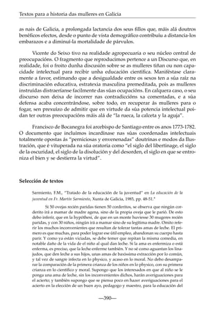 Textos para a historia das mulleres en Galicia
as nais de Galicia, a prolongada lactancia dos seus ﬁllos que, máis alá doutros
benéﬁcos efectos, desde o punto de vista demográﬁco contribuíu a distancia-los
embarazos e a diminuí-la mortalidade de párvulos.
Vicente do Seixo tivo na realidade agropecuaria o seu núcleo central de
preocupacións. O fragmento que reproducimos pertence a un Discurso que, en
realidade, foi o froito dunha discusión sobre se as mulleres tiñan ou non capacidade intelectual para recibir unha educación cientíﬁca. Maniféstase claramente a favor, estimando que a desigualdade entre os sexos ten a súa raíz na
discriminación educativa, estratexia masculina premeditada, pois as mulleres
instruídas distraeríanse facilmente das súas ocupacións. En calquera caso, o seu
discurso non deixa de incorrer nas contradiccións xa comentadas, e a súa
defensa acaba concentrándose, sobre todo, en recuperar ás mulleres para o
fogar, sen prexuízo de admitir que en virtude da súa potencia intelectual poidan ter outras preocupacións máis alá de “la rueca, la calceta y la aguja”.
Francisco de Bocanegra foi arcebispo de Santiago entre os anos 1773-1782.
O documento que incluímos incardínase nas súas coordenadas intelectuais
totalmente opostas ás “perniciosas y envenenadas” doutrinas e modos da Ilustración, que é vituperada na súa oratoria como “el siglo del libertinage, el siglo
de la oscuridad, el siglo de la disolución y del desorden, el siglo en que se entroniza el bien y se destierra la virtud”.

Selección de textos
Sarmiento, F.M., “Tratado de la educación de la juventud” en La educación de la
juventud en Fr. Martín Sarmiento, Xunta de Galicia, 1985, pp. 48-51.*
Si 50 ovejas recién paridas tienen 50 corderitos, se observa que ningún corderito irá a mamar de madre agena, sino de la propia oveja que le parió. De esto
debo inferir, que en la hypóthesi, de que en un monte huviesse 30 mugeres recién
paridas, y con 30 niños, ningún irá a mamar sino de su legítima madre. Omito referir los muchos inconvenientes que resultan de tolerar tantas amas de leche. El primero es que muchas, para poder lograr ese útil empleo, abandonan su cuerpo hasta
parir. Y como ya están viciadas, se debe temer que repitan la misma comedia, en
notable daño de la vida de el niño al qual dan leche. Si la ama es enfermiza o está
enferma, es preciso, que la leche enferme también. Y no sé como aguantan los linajudos, que den leche a sus hijos, unas amas de baxíssima extracción por lo común,
y tal vez de sangre infecta en lo physico, y acaso en lo moral. No debo desamparar la comparación de la primera crianza de los niños en lo physico, con su primera
crianza en lo cientíﬁco y moral. Supongo que los interesados en que al niño se le
ponga una ama de leche, sin los inconvenientes dichos, harán averiguaciones para
el acierto; y también supongo que se piensa poco en hazer averiguaciones para el
acierto en la elección de un buen ayo, pedagogo y maestro, para la educación del

—390—

 