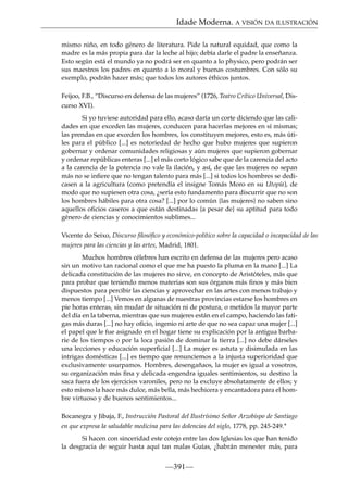 Idade Moderna. A VISIÓN DA ILUSTRACIÓN
mismo niño, en todo género de literatura. Pide la natural equidad, que como la
madre es la más propia para dar la leche al hijo; debía darle el padre la enseñanza.
Esto según está el mundo ya no podrá ser en quanto a lo physico, pero podrán ser
sus maestros los padres en quanto a lo moral y buenas costumbres. Con sólo su
exemplo, podrán hazer más; que todos los autores éthicos juntos.
Feijoo, F.B., “Discurso en defensa de las mujeres” (1726, Teatro Crítico Universal, Discurso XVI).
Si yo tuviese autoridad para ello, acaso daría un corte diciendo que las calidades en que exceden las mujeres, conducen para hacerlas mejores en sí mismas;
las prendas en que exceden los hombres, los constituyen mejores, esto es, más útiles para el público [...] es notoriedad de hecho que hubo mujeres que supieron
gobernar y ordenar comunidades religiosas y aún mujeres que supieron gobernar
y ordenar repúblicas enteras [...] el más corto lógico sabe que de la carencia del acto
a la carencia de la potencia no vale la ilación, y así, de que las mujeres no sepan
más no se inﬁere que no tengan talento para más [...] si todos los hombres se dedicasen a la agricultura (como pretendía el insigne Tomás Moro en su Utopía), de
modo que no supiesen otra cosa, ¿sería esto fundamento para discurrir que no son
los hombres hábiles para otra cosa? [...] por lo común {las mujeres} no saben sino
aquellos oﬁcios caseros a que están destinadas {a pesar de} su aptitud para todo
género de ciencias y conocimientos sublimes...
Vicente do Seixo, Discurso ﬁlosóﬁco y económico-político sobre la capacidad o incapacidad de las
mujeres para las ciencias y las artes, Madrid, 1801.
Muchos hombres célebres han escrito en defensa de las mujeres pero acaso
sin un motivo tan racional como el que me ha puesto la pluma en la mano [...] La
delicada constitución de las mujeres no sirve, en concepto de Aristóteles, más que
para probar que teniendo menos materias son sus órganos más ﬁnos y más bien
dispuestos para percibir las ciencias y aprovechar en las artes con menos trabajo y
menos tiempo [...] Vemos en algunas de nuestras provincias estarse los hombres en
pie horas enteras, sin mudar de situación ni de postura, o metidos la mayor parte
del día en la taberna, mientras que sus mujeres están en el campo, haciendo las fatigas más duras [...] no hay oﬁcio, ingenio ni arte de que no sea capaz una mujer [...]
el papel que le fue asignado en el hogar tiene su explicación por la antigua barbarie de los tiempos o por la loca pasión de dominar la tierra [...] no debe dárseles
una lecciones y educación superﬁcial [...] La mujer es astuta y disimulada en las
intrigas domésticas [...] es tiempo que renunciemos a la injusta superioridad que
exclusivamente usurpamos. Hombres, desengañaos, la mujer es igual a vosotros,
su organización más ﬁna y delicada engendra iguales sentimientos, su destino la
saca fuera de los ejercicios varoniles, pero no la excluye absolutamente de ellos; y
esto mismo la hace más dulce, más bella, más hechicera y encantadora para el hombre virtuoso y de buenos sentimientos...
Bocanegra y Jibaja, F., Instrucción Pastoral del Ilustrísimo Señor Arzobispo de Santiago
en que expresa la saludable medicina para las dolencias del siglo, 1778, pp. 245-249.*
Si hacen con sinceridad este cotejo entre las dos Iglesias los que han tenido
la desgracia de seguir hasta aquí tan malas Guías, ¿habrán menester más, para

—391—

 