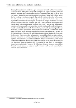 Textos para a historia das mulleres en Galicia
desengañarse, e intentar la reforma, que aconseja el Apóstol? Ay!, hermanos míos,
si eso viéramos!, !Qué gloria tan grande sería para mi, y para todas las gentes de
juicio! Si este caso llega, como debemos esperar, (que mayores cosas ha hecho Dios
por nuestra Nación), entonces tendremos el gozo de ver desterrado el luxo, quitadas las modas provocativas, apagado el prurito de baylar sin término en las mugeres: más apreciado de éstas el tiempo, que ahora pierden en el tocador, y en las
expresadas diversiones: más escrúpulo en la pérdida, que por ello tienen sus casas:
mayor conciencia en el mal exemplo, que dan a sus domésticos: más reparo en el
mucho costo, que ocasionan a sus maridos: más temor a la pena, que por esta distracción en la otra vida les espera: en ﬁn se vería restituída la moderación, reparada la honestidad, aborrecida la desemboltura, venerada la Iglesia, respetados sus
Ministros, y todo lo que ahora es desorden, reducido a razón. Ya se mudaría el lenguaje, que ahora es tan usado, y se subsistiría el que debe de justicia, y dicta la ley
de conciencia. Los Clérigos y los religiosos no merecerían el nombre de Gente inútil: los santos Padres no serían ya ignorantes: la mortiﬁcación dexaría de ser fanatismo: el pundonor no sería ya ridiculeza: la honestidad no sería ya hazañería: el
legítimo mando no sería ya dominación tirana: el Papa no se llamaría ya El Obispo
de Roma: el luxo no se reputaría ya como mera decencia: el descaro no se tendría
por despejo, o donayre graciosos. Por el contrario, lo que ahora es marcialidad,
sería entonces disolución: lo que es civilidad, atrevimiento: lo que es humanidad,
desacato y mala crianza: lo que es para ellos ciencia, una locura: lo que es ilustración una obscura sombra.

*

Estes textos foron seleccionados por Carme Alvariño Alejandro.

—392—

 