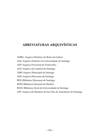 ABREVIATURAS ARQUIVÍSTICAS

AHRG: Arquivo Histórico do Reino de Galicia
AUS: Arquivo Histórico da Universidade de Santiago
APP: Arquivo Provincial de Pontevedra
ACS: Arquivo da Catedral de Santiago
AMS: Arquivo Municipal de Santiago
ADS: Arquivo Diocesano de Santiago
BDS: Biblioteca Diocesana de Santiago
BNM: Biblioteca Nacional de Madrid
BXUS: Biblioteca Xeral da Universidade de Santiago
ASP: Arquivo do Mosteiro de San Paio de Antealtares de Santiago

—393—

 