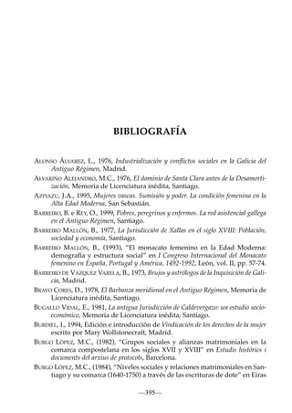 BIBLIOGRAFÍA
ALONSO ÁLVAREZ, L., 1976, Industrialización y conﬂictos sociales en la Galicia del
Antiguo Régimen, Madrid.
ALVARIÑO ALEJANDRO, M.C., 1976, El dominio de Santa Clara antes de la Desamortización, Memoria de Licenciatura inédita, Santiago.
AZPIAZU, J.A., 1995, Mujeres vascas. Sumisión y poder. La condición femenina en la
Alta Edad Moderna, San Sebastián.
BARREIRO, B. e REY, O., 1999, Pobres, peregrinos y enfermos. La red asistencial gallega
en el Antiguo Régimen, Santiago.
BARREIRO MALLÓN, B., 1977, La Jurisdicción de Xallas en el siglo XVIII: Población,
sociedad y economía, Santiago.
BARREIRO MALLÓN, B., (1993), “El monacato femenino en la Edad Moderna:
demografía y estructura social” en I Congreso Internacional del Monacato
femenino en España, Portugal y América, 1492-1992, León, vol. II, pp. 57-74.
BARREIRO DE VÁZQUEZ VARELA, B., 1973, Brujos y astrólogos de la Inquisición de Galicia, Madrid.
BRAVO CORES, D., 1978, El Barbanza meridional en el Antiguo Régimen, Memoria de
Licenciatura inédita, Santiago.
BUGALLO VIDAL, E., 1981, La antigua Jurisdicción de Caldevergazo: un estudio socioeconómico, Memoria de Licenciatura inédita, Santiago.
BURDIEL, I., 1994, Edición e introducción de Vindicación de los derechos de la mujer
escrito por Mary Wollstonecraft, Madrid.
BURGO LÓPEZ, M.C., (1982), “Grupos sociales y alianzas matrimoniales en la
comarca compostelana en los siglos XVII y XVIII” en Estudis histórics i
documents del arxius de protocols, Barcelona.
BURGO LÓPEZ, M.C., (1984), “Niveles sociales y relaciones matrimoniales en Santiago y su comarca (1640-1750) a través de las escrituras de dote” en Eiras
—395—

 