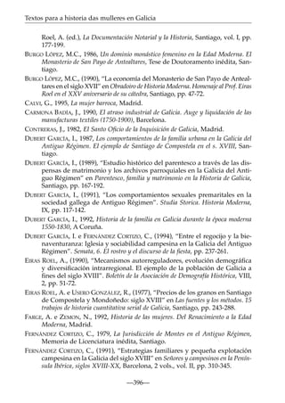 Textos para a historia das mulleres en Galicia
Roel, A. (ed.), La Documentación Notarial y la Historia, Santiago, vol. I, pp.
177-199.
BURGO LÓPEZ, M.C., 1986, Un dominio monástico femenino en la Edad Moderna. El
Monasterio de San Payo de Antealtares, Tese de Doutoramento inédita, Santiago.
BURGO LÓPEZ, M.C., (1990), “La economía del Monasterio de San Payo de Antealtares en el siglo XVII” en Obradoiro de Historia Moderna. Homenaje al Prof. Eiras
Roel en el XXV aniversario de su cátedra, Santiago, pp. 47-72.
CALVI, G., 1995, La mujer barroca, Madrid.
CARMONA BADÍA, J., 1990, El atraso industrial de Galicia. Auge y liquidación de las
manufacturas textiles (1750-1900), Barcelona.
CONTRERAS, J., 1982, El Santo Oﬁcio de la Inquisición de Galicia, Madrid.
DUBERT GARCÍA, I., 1987, Los comportamientos de la familia urbana en la Galicia del
Antiguo Régimen. El ejemplo de Santiago de Compostela en el s. XVIII, Santiago.
DUBERT GARCÍA, I., (1989), “Estudio histórico del parentesco a través de las dispensas de matrimonio y los archivos parroquiales en la Galicia del Antiguo Régimen” en Parentesco, familia y matrimonio en la Historia de Galicia,
Santiago, pp. 167-192.
DUBERT GARCÍA, I., (1991), “Los comportamientos sexuales premaritales en la
sociedad gallega de Antiguo Régimen”. Studia Storica. Historia Moderna,
IX, pp. 117-142.
DUBERT GARCÍA, I., 1992, Historia de la familia en Galicia durante la época moderna
1550-1830, A Coruña.
DUBERT GARCÍA, I. e FERNÁNDEZ CORTIZO, C., (1994), “Entre el regocijo y la bienaventuranza: Iglesia y sociabilidad campesina en la Galicia del Antiguo
Régimen”. Semata, 6. El rostro y el discurso de la ﬁesta, pp. 237-261.
EIRAS ROEL, A., (1990), “Mecanismos autorreguladores, evolución demográﬁca
y diversiﬁcación intrarregional. El ejemplo de la población de Galicia a
ﬁnes del siglo XVIII”. Boletín de la Asociación de Demografía Histórica, VIII,
2, pp. 51-72.
EIRAS ROEL, A. e USERO GONZÁLEZ, R., (1977), “Precios de los granos en Santiago
de Compostela y Mondoñedo: siglo XVIII” en Las fuentes y los métodos. 15
trabajos de historia cuantitativa serial de Galicia, Santiago, pp. 243-288.
FARGE, A. e ZEMON, N., 1992, Historia de las mujeres. Del Renacimiento a la Edad
Moderna, Madrid.
FERNÁNDEZ CORTIZO, C., 1979, La Jurisdicción de Montes en el Antiguo Régimen,
Memoria de Licenciatura inédita, Santiago.
FERNÁNDEZ CORTIZO, C., (1991), “Estrategias familiares y pequeña explotación
campesina en la Galicia del siglo XVIII” en Señores y campesinos en la Península Ibérica, siglos XVIII-XX, Barcelona, 2 vols., vol. II, pp. 310-345.
—396—

 