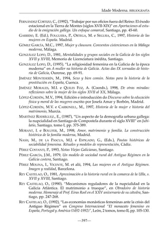 Idade Moderna. BIBLIOGRAFÍA
FERNÁNDEZ CORTIZO, C., (1992), “Trabajar por sus oﬁcios fuera del Reino: El éxodo
estacional en la Tierra de Montes (siglos XVII-XIX)” en Aportaciones al estudio de la emigración gallega. Un enfoque comarcal, Santiago, pp. 45-60.
GARRIDO, E. (Ed.), FOLGUERA, P., ORTEGA, M. e SEGURA, C., 1997, Historia de las
mujeres en España. Madrid.
GÓMEZ GARCÍA, M.C., 1997, Mujer y clausura. Conventos cistercienses en la Málaga
moderna, Málaga.
GONZÁLEZ LOPO, D., 1981, Mentalidades y grupos sociales en la Galicia de los siglos
XVII y XVIII, Memoria de Licenciatura inédita, Santiago.
GONZÁLEZ LOPO, D., (1995), “La religiosidad femenina en la Galicia de la época
moderna” en A muller na historia de Galicia. Actas das IX xornadas de historia de Galicia, Ourense, pp. 69-91.
JIMÉNEZ MONTESERÍN, M., 1994, Sexo y bien común. Notas para la historia de la
prostitución en España, Cuenca.
JIMÉNEZ MORALES, M.I. e QUILES FOZ, A. (Coords.), 1998, De otras miradas:
reﬂexiones sobre la mujer de los siglos XVII al XX, Málaga.
LÓPEZ-CORDÓN, M.V., 1994, Edición e introducción do Discurso sobre la educación
física y moral de las mugeres escrito por Josefa Amar y Borbón, Madrid.
LÓPEZ-CORDÓN, M.V. e CARBONELL, M., 1997, Historia de la mujer e historia del
matrimonio, Murcia.
MARTÍNEZ RODRÍGUEZ., E., (1987), “Un aspecto de la demografía urbana gallega:
la nupcialidad en Santiago de Compostela durante el siglo XVIII” en Jubilatio, Santiago, tomo I, pp. 375-389.
MORANT, I. e BOLUFER, M., 1998, Amor, matrimonio y familia. La construcción
histórica de la familia moderna, Madrid.
NASH, M., DE LA PASCUA, M.J. e ESPIGADO, G., (Eds.), Pautas históricas de
sociabilidad femenina. Rituales y modelos de representación, Cádiz.
PÉREZ COSTANTI, P., 1993, Notas Viejas Galicianas, Santiago.
PÉREZ GARCÍA, J.M., 1979, Un modelo de sociedad rural del Antiguo Régimen en la
Galicia costera, Santiago.
PÉREZ MOLINA, I., VICENTE, M. et alii, 1994, Las mujeres en el Antiguo Régimen.
Imagen y realidad, Barcelona.
REY CASTELAO, O., 1981, Aproximación a la historia rural en la comarca de la Ulla, s.
XVII y XVIII, Santiago.
REY CASTELAO, O., (1990), “Mecanismos reguladores de la nupcialidad en la
Galicia Atlántica. El matrimonio a trueque”, en Obradoiro de historia
moderna. Homenaje al Prof. Eiras Roel en el XXV aniversario de su cátedra, Santiago, pp. 247-268.
REY CASTELAO, O., (1992), “Las economías monásticas femeninas ante la crisis del
Antiguo Régimen” en Congreso Internacional “El monacato femenino en
España, Portugal y América (1492-1992)”, León, 2 tomos, tomo II, pp. 105-130.
—397—

 