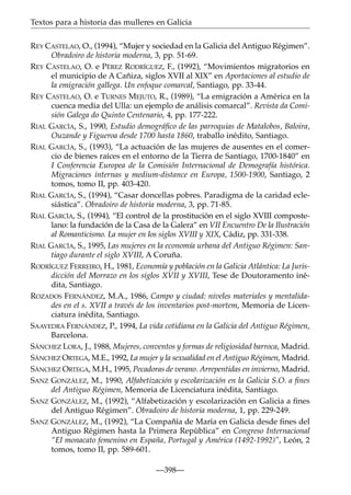 Textos para a historia das mulleres en Galicia
REY CASTELAO, O., (1994), “Mujer y sociedad en la Galicia del Antiguo Régimen”.
Obradoiro de historia moderna, 3, pp. 51-69.
REY CASTELAO, O. e PÉREZ RODRÍGUEZ, F., (1992), “Movimientos migratorios en
el municipio de A Cañiza, siglos XVII al XIX” en Aportaciones al estudio de
la emigración gallega. Un enfoque comarcal, Santiago, pp. 33-44.
REY CASTELAO, O. e TURNES MEJUTO, R., (1989), “La emigración a América en la
cuenca media del Ulla: un ejemplo de análisis comarcal”. Revista da Comisión Galega do Quinto Centenario, 4, pp. 177-222.
RIAL GARCÍA, S., 1990, Estudio demográﬁco de las parroquias de Matalobos, Baloira,
Ouzande y Figueroa desde 1700 hasta 1860, traballo inédito, Santiago.
RIAL GARCÍA, S., (1993), “La actuación de las mujeres de ausentes en el comercio de bienes raíces en el entorno de la Tierra de Santiago, 1700-1840” en
I Conferencia Europea de la Comisión Internacional de Demografía histórica.
Migraciones internas y medium-distance en Europa, 1500-1900, Santiago, 2
tomos, tomo II, pp. 403-420.
RIAL GARCÍA, S., (1994), “Casar doncellas pobres. Paradigma de la caridad eclesiástica”. Obradoiro de historia moderna, 3, pp. 71-85.
RIAL GARCÍA, S., (1994), “El control de la prostitución en el siglo XVIII compostelano: la fundación de la Casa de la Galera” en VII Encuentro De la Ilustración
al Romanticismo. La mujer en los siglos XVIII y XIX, Cádiz, pp. 331-338.
RIAL GARCÍA, S., 1995, Las mujeres en la economía urbana del Antiguo Régimen: Santiago durante el siglo XVIII, A Coruña.
RODRÍGUEZ FERREIRO, H., 1981, Economía y población en la Galicia Atlántica: La Jurisdicción del Morrazo en los siglos XVII y XVIII, Tese de Doutoramento inédita, Santiago.
ROZADOS FERNÁNDEZ, M.A., 1986, Campo y ciudad: niveles materiales y mentalidades en el s. XVII a través de los inventarios post-mortem, Memoria de Licenciatura inédita, Santiago.
SAAVEDRA FERNÁNDEZ, P., 1994, La vida cotidiana en la Galicia del Antiguo Régimen,
Barcelona.
SÁNCHEZ LORA, J., 1988, Mujeres, conventos y formas de religiosidad barroca, Madrid.
SÁNCHEZ ORTEGA, M.E., 1992, La mujer y la sexualidad en el Antiguo Régimen, Madrid.
SÁNCHEZ ORTEGA, M.H., 1995, Pecadoras de verano. Arrepentidas en invierno, Madrid.
SANZ GONZÁLEZ, M., 1990, Alfabetización y escolarización en la Galicia S.O. a ﬁnes
del Antiguo Régimen, Memoria de Licenciatura inédita, Santiago.
SANZ GONZÁLEZ, M., (1992), “Alfabetización y escolarización en Galicia a ﬁnes
del Antiguo Régimen”. Obradoiro de historia moderna, 1, pp. 229-249.
SANZ GONZÁLEZ, M., (1992), “La Compañía de María en Galicia desde ﬁnes del
Antiguo Régimen hasta la Primera República” en Congreso Internacional
“El monacato femenino en España, Portugal y América (1492-1992)”, León, 2
tomos, tomo II, pp. 589-601.
—398—

 