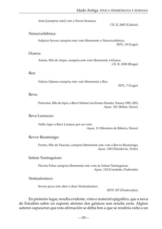 Idade Antiga. ÉPOCA PRERROMANA E ROMANA
Anio [cumpriu este] voto a Navia Sesmaca.
CIL II, 2602 (Galicia).

Netaciveilebrica:
Sulpicio Severo cumpriu este voto libremente a Netaciveilebrica.
IRPL, 18 (Lugo).

Ocaera:
Anicio, ﬁllo de Arqui, cumpriu este voto libremente a Ocaera.
CIL II, 2458 (Braga).

Rea:
Valerio Optano cumpriu este voto libremente a Rea.
IRPL, 7 (Lugo).

Reva:
Perecrino, ﬁllo de Apro, a Reve Velsuto (ou Eisuto-Veisuto, Tranoy 1981: 285).
Aquae, 101 (Baltar, Xinzo).

Reva Laraucus:
Vallio Aper a Reve Larauco por un voto.
Aquae, 11 (Mosteiro de Ribeira, Xinzo).

Revve Reumirago:
Fronto, ﬁllo de Vaucani, cumpriu libremente este voto a Revve Reumirago.
Aquae, 100 (Vilardevós, Verín).

Suleae Nantugaicae:
Flavino Falus cumpriu libremente este voto ás Suleae Nantugaicae.
Aquae, 134 (Condado, Padrenda).

Vestioalonieco:
Severa puxo este altar ó deus Vestioalonieco.
IRPP, 107 (Pontevedra).

En primeiro lugar, resulta evidente, visto o material epigráﬁco, que a nova
de Estrabón sobre un suposto ateísmo dos galaicos non resulta certa. Algúns
autores supuxeron que esta aﬁrmación se debía ben a que se rendiría culto a un
—39—

 