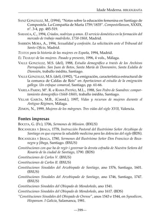 Idade Moderna. BIBLIOGRAFÍA
SANZ GONZÁLEZ, M., (1994), “Notas sobre la educación femenina en Santiago de
Compostela. La Compañía de María 1759/1835”. Compostellanum, XXXIX,
nº. 3-4, pp. 485-519.
SARASÚA, C., 1994, Criados, nodrizas y amos. El servicio doméstico en la formación del
mercado de trabajo madrileño, 1758-1868, Madrid.
SARRIÓN MORA, A., 1994, Sexualidad y confesión. La solicitación ante el Tribunal del
Santo Oﬁcio, Madrid.
TEXTOS para la historia de las mujeres en España, 1994, Madrid.
EL TRABAJO de las mujeres. Pasado y presente, 1996, 4 vols., Málaga.
VALLE GONZÁLEZ, M.S. (del), 1988, Estudio demográﬁco a través de los Archivos
Parroquiales. San Juan de Botos, Santa María de Donramiro, Santa Eulalia de
Dionsión, traballo inédito, Santiago.
VALLE GONZÁLEZ, M.S. (del), (1992), “La emigración, característica estructural de
la comarca de Caldas de Reis” en Aportaciones al estudio de la emigración
gallega. Un enfoque comarcal, Santiago, pp. 61-66.
VARELA PARDO, Mª. R. e RAMA PATIÑO, M.L., 1988, San Pedro de Soandres: comportamiento demográﬁco (1668-1860), traballo inédito, Santiago.
VILLAR GARCÍA, M.B., (Coord.), 1997, Vidas y recursos de mujeres durante el
Antiguo Régimen, Málaga.
ZEMON, N., 1999, Mujeres de los márgenes. Tres vidas del siglo XVII, Valencia.

Fontes impresas
BOCETA, G. (Fr.), 1706, Sermones de Mission. (BXUS)
BOCANEGRA Y JIBAGA, 1778, Instrucción Pastoral del Ilustrísimo Señor Arzobispo de
Santiago en que expresa la saludable medicina para las dolencias del siglo (BDS).
BOCANEGRA Y JIBAGA, 1780, Sermones del Ilustrísimo Señor Don Francisco de Bocanegra y Jibaga, Santiago. (BXUS)
Constituciones con que ha de regir i governar la devota cofradía de Nuestra Señora del
Rosario de la ciudad de Santiago, 1790. (BDS)
Constituciones de Carlos V. (BXUS)
Constituciones de Carlos II. (BXUS)
Constituciones Sinodales del Arzobispado de Santiago, ano 1576, Santiago, 1601.
(BXUS)
Constituciones Sinodales del Arzobispado de Santiago, ano 1746, Santiago, 1747.
(BXUS)
Constituciones Sinodales del Obispado de Mondoñedo, ano 1541.
Constituciones Sinodales del Obispado de Mondoñedo, ano 1617. (BDS)
“Constituciones Sinodales del Obispado de Orense”, anos 1543 e 1544, en Synodicon,
Hispanum. I Galicia, Salamanca, 1981.
—399—

 