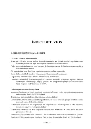 ÍNDICE DE TEXTOS

II. REPRODUCCIÓN HUMANA E SOCIAL
1. Réxime xurídico do matrimonio
Actos que o Dereito impide realizar ás mulleres casadas sen licencia marital, regulación desta
licencia e prohibición legal de obrigarse como ﬁadora do seu marido.
Poder outorgado á súa esposa polo Marqués de Camarasa, veciño de Santiago, para administrar
bens e máis que contén.
Obrigatoriedade legal do réxime económico matrimonial de gananciais.
Eloxio da laboriosidade e outras virtudes domésticas nas mulleres casadas.
Disposicións eclesiásticas na defensa da institución matrimonial.
“Memoria de la vida [...] de la malograda Dª Manuela Bermúdez y Figueroa, legítima consorte
de Don José Fernández y Crespo [...] escrita por éste para su ejemplo y ediﬁcación de su
hija y prójimos en 1º de marzo de 1838”.
2. Os comportamentos demográﬁcos
Idades medias de acceso ó matrimonio de homes e mulleres en varias comarcas galegas durante
todo ou parte do século XVIII. (táboa)
Relacións de masculinidade en defuncións de adultos. (táboa)
Dimensión ﬁnal familiar (media de ﬁllos por familia) en varias comarcas galegas obtida mediante
a reconstrucción de familias. (táboa)
Matrimonios efectuados con dispensa en tres freguesías da Cañiza segundo as actas de matrimonio dos arquivos parroquiais. (táboa)
Matrimonios “de troco” en dúas freguesías das comarcas da Mahía e A Ulla a través dos datos
parroquiais. (táboa)
Estado civil (%) dos cabezas de familia na Galicia urbana de mediados do século XVIII. (táboa)
Estado civil (%) dos cabezas de familia na Galicia rural de mediados do século XVIII. (táboa)

—401—

 