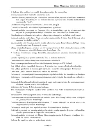 Idade Moderna. ÍNDICE DE TEXTOS
O ﬁado do liño, un labor inseparable do quefacer cotián das campesiñas.
Escasa productividade e carácter auxiliar do ﬁado.
Demanda xudicial presentada por Francisco de Varros e outros, veciños de Santabaia do Oeste e
San Miguel de Catoira, por si e no nome das súas esposas e ﬁllas privadas de liberdade a
causa dunha “ﬁada”.
Distribución xeográﬁca das tecedoras na Galicia rural. (mapa)
O tecido do liño, unha actividade complementaria da agricultura.
Demanda xudicial presentada por Domingo López e Antonio Pérez, por si e no nome das súas
esposas ás que se pretende obrigar a examinar para exerce-lo oﬁcio de tecedoras.
Distribución xeográﬁca das taberneiras e taberneiras/estanqueiras na Galicia rural. (mapa)
Demanda xudicial contra Ignés Pérez, viúva, taberneira, veciña de Santa Baia de Brens, á cal se
acusa de “escándalo público”.
Causa xudicial entre Francisca Alonso, casada, taberneira, veciña da xurisdicción da Vega, e o seu
provedor, derivada de axuste de contas.
Obriga notarial outorgada a favor do seu provedor por María de Bon, solteira, taberneira, veciña
de Cangas, por unha débeda derivada da venda de viño.
A venda do peixe fresco e a salga da sardiña, dúas actividades femininas no mundo rural costeiro.
Calcetar e palillar, dúas opcións de traballo para as mulleres do litoral.
Outro testemuño sobre a elaboración de encaixes na orla litoral.
Estructura ocupacional das mulleres traballadoras de Santiago en 1752. (táboa)
Real Cédula sobre a capacidade das viúvas de artesáns para conserva-lo obradoiro familiar.
Real Cédula que faculta ás mulleres para aprender e exerce-los oﬁcios propios do seu sexo.
Outra Real Cédula en favor do traballo artesán das mulleres.
Ordenanzas e outras disposicións municipais para regula-lo traballo das panadeiras en Santiago.
Ordenanzas e outras disposicións municipais para regula-lo traballo das panadeiras en Pontevedra.
Demanda de Rosa González, forneira, veciña de Lugo, contra a pretensión das autoridades municipais de Lugo de pesa-lo pan nos fornos.
Ordenanza do Gremio de Tecedores de Santiago.
Tres autorizacións outorgadas a outras tantas tecedoras para poder exerce-lo seu oﬁcio en Santiago.
Varios acordos adoptados polo Gremio de Tecedores de Santiago.
Contrato comercial de compañía subscrito entre Dª. Juana de la Peña y Lemos, viúva, e Gregorio
de Quintela, veciños de Santiago.
Contrato comercial de compañía subscrito entre Dª. Beatriz González de Noboa, viúva, e D.
Miguel Reinoso, veciños de Santiago.
Ordenanzas municipais para regula-la revenda de comestibles en Santiago.
Solicitude presentada por Joaquina Martínez Sarmiento, casada, regateira de peixe, veciña de Pontevedra, para que non se lle prohiba este comercio.
Demanda xudicial presentada por Blanca Díaz, regateira, veciña de Ourense, privada de liberdade por exercer este comercio.
Defensa das regateiras feita por un ilustrado galego.

—403—

 