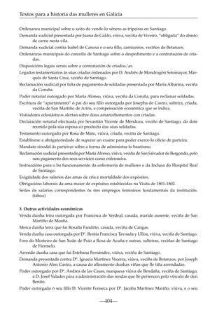Textos para a historia das mulleres en Galicia
Ordenanza municipal sobre o xeito de vende-lo xénero as tripeiras en Santiago.
Demanda xudicial presentada por Juana de Galdo, viúva, veciña de Viveiro, “obligada” do abasto
de carne nesta vila.
Demanda xudicial contra Isabel de Canosa e o seu ﬁllo, carniceiros, veciños de Betanzos.
Ordenanzas municipais do concello de Santiago sobre o despedimento e a contratación de criadas.
Disposicións legais xerais sobre a contratación de criados/as.
Legados testamentarios ás súas criadas ordenados por D. Andrés de Mondragón Sotomayor, Marqués de Santa Cruz, veciño de Santiago.
Reclamación xudicial por falta de pagamento de soldadas presentada por María Albarina, veciña
da Coruña.
Poder notarial outorgado por María Alonso, viúva, veciña da Coruña, para reclamar soldadas.
Escritura de “apartamento” ó pai do seu ﬁllo outorgada por Josepha de Castro, solteira, criada,
veciña de San Martiño de Aríns, e compensación económica que se indica.
Visitadores eclesiásticos alertan sobre dous amancebamentos con criadas.
Declaración notarial efectuada por Sevastián Vicente de Mendoza, veciño de Santiago, do dote
reunido pola súa esposa co producto das súas soldadas.
Testamento outorgado por Rosa de Mato, viúva, criada, veciña de Santiago.
Establécese a obrigatoriedade de superar un exame para poder exerce-lo oﬁcio de parteira.
Mandato sinodal ás parteiras sobre a forma de administra-lo bautismo.
Reclamación xudicial presentada por María Alonso, viúva, veciña de San Salvador de Bergondo, polo
non pagamento dos seus servicios como enfermeira.
Instruccións para o bo funcionamento da enfermería de mulleres e da Inclusa do Hospital Real
de Santiago.
Exigüidade dos salarios das amas de cría e mortaldade dos expósitos.
Obrigacións laborais da ama maior de expósitos establecidas na Visita de 1801-1802.
Series de salarios correspondentes ós tres empregos femininos fundamentais da institución.
(táboa)
3. Outras actividades económicas
Venda dunha leira outorgada por Francisca de Verdeal, casada, marido ausente, veciña de San
Martiño de Moaña.
Merca dunha leira que fai Rosalía Fandiño, casada, veciña de Cangas.
Venda dunha casa outorgada por Dª. Benita Francisca Tavoada y Ulloa, viúva, veciña de Santiago.
Foro do Mosteiro de San Xoán de Poio a Rosa de Acuña e outras, solteiras, veciñas de Santiago
de Hermelo.
Arrendo dunha casa que fai Estebana Fernández, viúva, veciña de Santiago.
Demanda presentada contra Dª. Ignacia Martínez Vecerra, viúva, veciña de Betanzos, por Joseph
Antonio Alen Castro, a causa do alleamento dunhas viñas que lle tiña arrendadas.
Poder outorgado por Dª. Andrea de las Casas, marquesa viúva de Bendaña, veciña de Santiago,
a D. Josef Valades para a administración das rendas que lle pertencen polo vínculo de don
Benito.
Poder outorgado ó seu ﬁllo D. Vicente Fonseca por Dª. Jacoba Martínez Mariño, viúva, e o seu

—404—

 