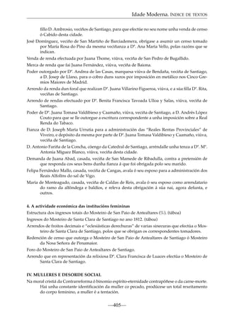 Idade Moderna. ÍNDICE DE TEXTOS
ﬁllo D. Ambrosio, veciños de Santiago, para que efectúe no seu nome unha venda de censo
ó Cabido desta cidade.
José Domínguez, veciño de San Martiño de Barciademera, obrígase a asumir un censo tomado
por María Rosa do Pino da mesma veciñanza a Dª. Ana María Vello, polas razóns que se
indican.
Venda de renda efectuada por Juana Thome, viúva, veciña de San Pedro de Bugallido.
Merca de renda que fai Juana Fernández, viúva, veciña de Baiona.
Poder outorgado por Dª. Andrea de las Casas, marquesa viúva de Bendaña, veciña de Santiago,
a D. Josep de Llano, para o cobro duns xuros por imposición en metálico nos Cinco Gremios Maiores de Madrid.
Arrendo da renda dun foral que realizan Dª. Juana Villarino Figueroa, viúva, e a súa ﬁlla Dª. Rita,
veciñas de Santiago.
Arrendo de rendas efectuado por Dª. Benita Francisca Tavoada Ulloa y Salas, viúva, veciña de
Santiago.
Poder de Dª. Juana Tomasa Valdibieso y Caamaño, viúva, veciña de Santiago, a D. Andrés López
Couto para que se lle outorgue a escritura correspondente a unha imposición sobre a Real
Renda do Tabaco.
Fianza de D. Joseph María Urrutia para a administración das “Reales Rentas Provinciales” de
Viveiro, e depósito da mesma por parte de Dª. Juana Tomasa Valdibieso y Caamaño, viúva,
veciña de Santiago.
D. Antonio Fariña de la Concha, cóengo da Catedral de Santiago, arréndalle unha tenza a Dª. Mª.
Antonia Míguez Blanco, viúva, veciña desta cidade.
Demanda de Juana Abad, casada, veciña de San Mamede de Ribadulla, contra a pretensión de
que responda cos seus bens dunha ﬁanza á que foi obrigada polo seu marido.
Felipa Fernández Mallo, casada, veciña de Cangas, avala ó seu esposo para a administración dos
Reais Alfolíns do sal de Vigo.
María de Monteagudo, casada, veciña de Caldas de Reis, avala ó seu esposo como arrendatario
do ramo da alfóndega e baldíos, e releva desta obrigación á súa nai, agora defunta, e
outros.
4. A actividade económica das institucións femininas
Estructura dos ingresos totais do Mosteiro de San Paio de Antealtares (%). (táboa)
Ingresos do Mosteiro de Santa Clara de Santiago no ano 1812. (táboa)
Arrendos de froitos decimais e “eclesiásticas derechuras” de varias sinecuras que efectúa o Mosteiro de Santa Clara de Santiago, polos que se obrigan os correspondentes tomadores.
Redención de censo que outorga o Mosteiro de San Paio de Antealtares de Santiago ó Mosteiro
da Nosa Señora de Penamaior.
Foro do Mosteiro de San Paio de Antealtares de Santiago.
Arrendo que en representación da relixiosa Dª. Clara Francisca de Luaces efectúa o Mosteiro de
Santa Clara de Santiago.
IV. MULLERES E DESORDE SOCIAL
Na moral cristiá da Contrarreforma ó binomio espírito-eternidade contrapóñese o da carne-morte.
Hai unha constante identiﬁcación da muller co pecado, prodúcese un total rexeitamento
do corpo feminino, a muller é a tentación.

—405—

 