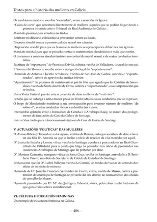 Textos para a historia das mulleres en Galicia
Os cambios na moda, o uso dos “escotados”, xeran a reacción da Igrexa.
“Casos de corte” que concirnen directamente ás mulleres -aqueles que se podían litigar desde a
primeira instancia ante o Tribunal da Real Audiencia de Galicia-.
Mandato pastoral para erradica-las ﬁadas.
Reitérase no discurso eclesiástico a prevención contra as ﬁadas.
Precepto sinodal contra a promiscuidade sexual nos cárceres.
Disposición sinodal para que os homes e as mulleres ocupen espacios diferentes nas igrexas.
Mandato sinodal para que se proceda contra os matrimonios clandestinos e máis que contén.
O discurso e a condena sinodais insisten no control da moral sexual e de certas conductas femininas.
Escritura de “espontánea” de Francisca Dávila, solteira, veciña de Valladares, co aval de seu pai.
F. Somoza de Monsoriu escribe sobre a obrigación legal de “espontanearse”.
Demanda de Antonia e Jacinta Fernández, veciñas de San Xián de Gaibor, solteiras e “espontaneadas”, contra os agravios da xustiza inferior.
“Apartamento” de promesa de matrimonio ó pai do ﬁllo que agarda que fai Catalina de Sarandeses, veciña de Santo Andrés de Orrea, solteira e “espontaneada”, coa compensación que
se indica.
Unha Visita Pastoral prevén ante o proceder de dúas mulleres de “mal vivir”.
Perdón que se outorga a unha muller presa en Pontevedra baixo as condicións que se expresan.
O bispo de Mondoñedo manifesta a súa preocupación polo crecente número de mulleres “de
sobre sí”, as súas conductas ilícitas e a desidia dos xuíces.
Intercambio epistolar entre o Intendente da Coruña e o Arcebispo Rajoy, no marco dos prolegómenos da fundación da Casa da Galera de Santiago.
Instruccións dadas para o funcionamento interno da Casa da Galera de Santiago.
V. ACTUACIÓNS “POLÍTICAS” DAS MULLERES
D. Alonso Ribera y Taboada e a súa esposa, veciños de Baiona, outorgan escritura de dote a favor
da súa ﬁlla Dª. Antonia na que se inclúe o oﬁcio de rexedor da vila exercido por aquel.
Dª. Juana de España y Lemos, viúva, veciña de Santiago, apodera a procuradores na Real Chancillería de Valladolid para o preito que litiga co posuidor dun oﬁcio de procurador nas
Audiencias Arcebispais de Santiago que lle pertence por dote.
Dª. Mariana Caamaño, marquesa viúva de Santa Cruz, veciña de Santiago, arréndalle a D. Bonifacio Paseiro un oﬁcio de Secretario de Cabido da Catedral de Santiago.
Reclamación que fai Dª. Isabel Pulleyro, veciña da Coruña, de rendas derivadas do arrendo dun
oﬁcio de escribán de número.
Demanda de Dª. Josepha Francisca Vermúdez de Castro, viúva, veciña de Muros, contra a pretensión do arcebispo de Santiago de privarlle do seu dereito no nomeamento dos oﬁciais
do concello de Muros.
Demanda presentada por Dª. Mª. de Quiroga y Taboada, viúva, polo cobro dunha luctuosa da
que goza como señora xurisdiccional.
VI. CULTURA E EDUCACIÓN FEMININAS
Un exemplo de educación feminina en Galicia.

—406—

 